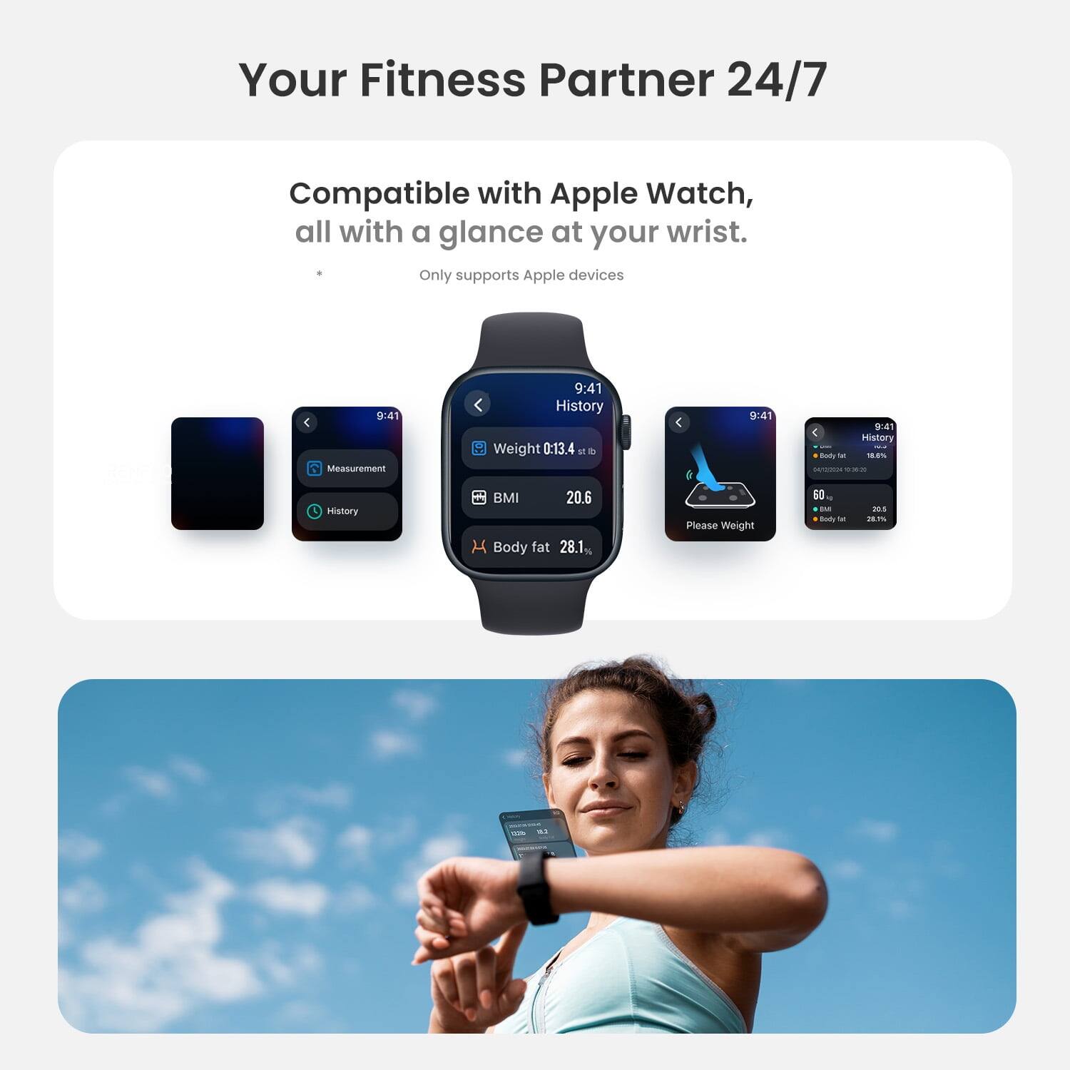 Your Fitness Partner 24/7  
Compatible with Apple Watch, all with a glance at your wrist.  
Only supports Apple devices  

9:41  
Measurement  
History  

Weight 0:13.4 lb  
BMI 20.6  
Body fat 28.1%  

9:41  
History  
Body fat 18.0%  
BMI 20.6  
Body fat 28.1%  

Please Weight