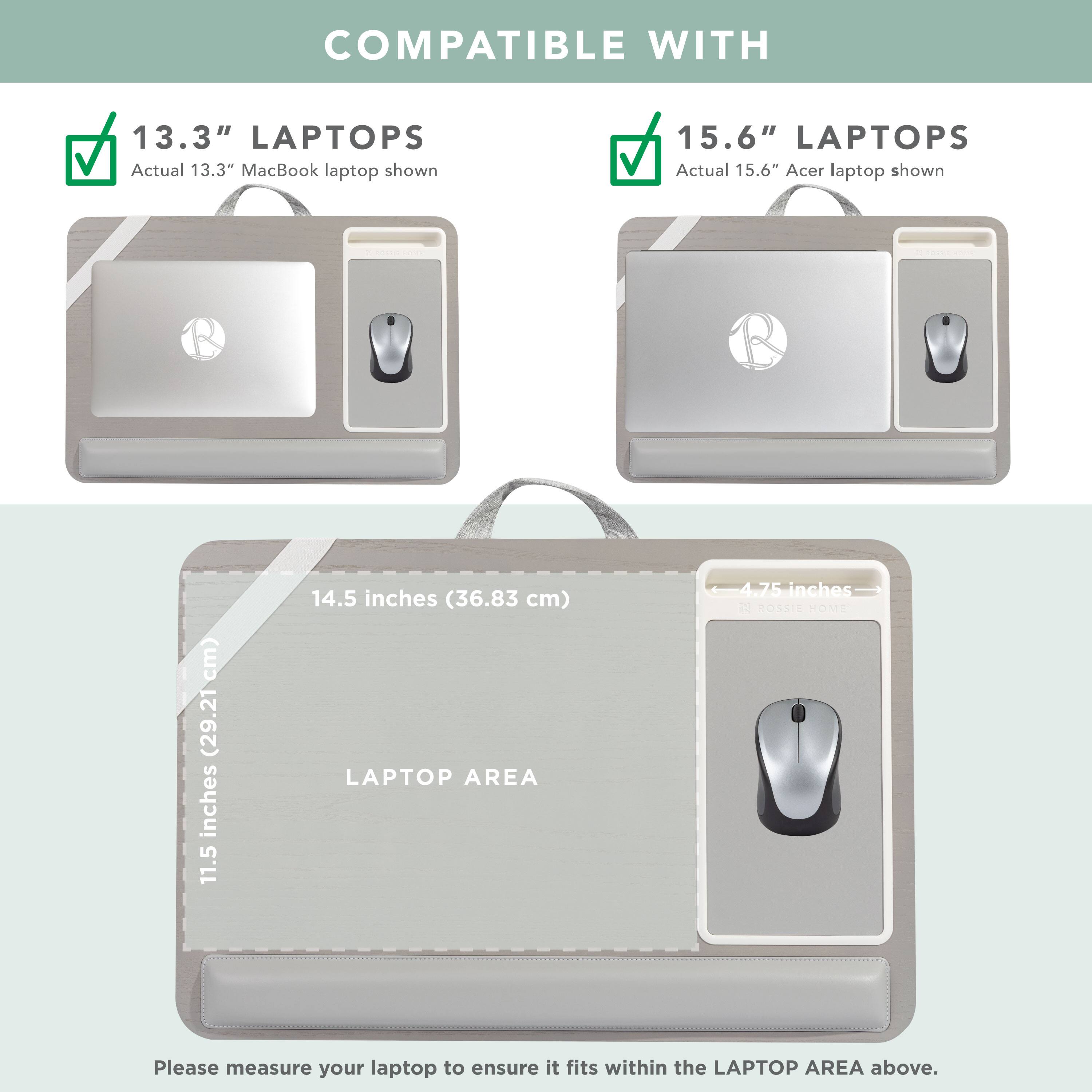 COMPATIBLE WITH

13.3" LAPTOPS
Actual 13.3" MacBook laptop shown

15.6" LAPTOPS
Actual 15.6" Acer laptop shown

LAPTOP AREA
11.5 inches (29.21 cm) x 14.5 inches (36.83 cm)

Please measure your laptop to ensure it fits within the LAPTOP AREA above.