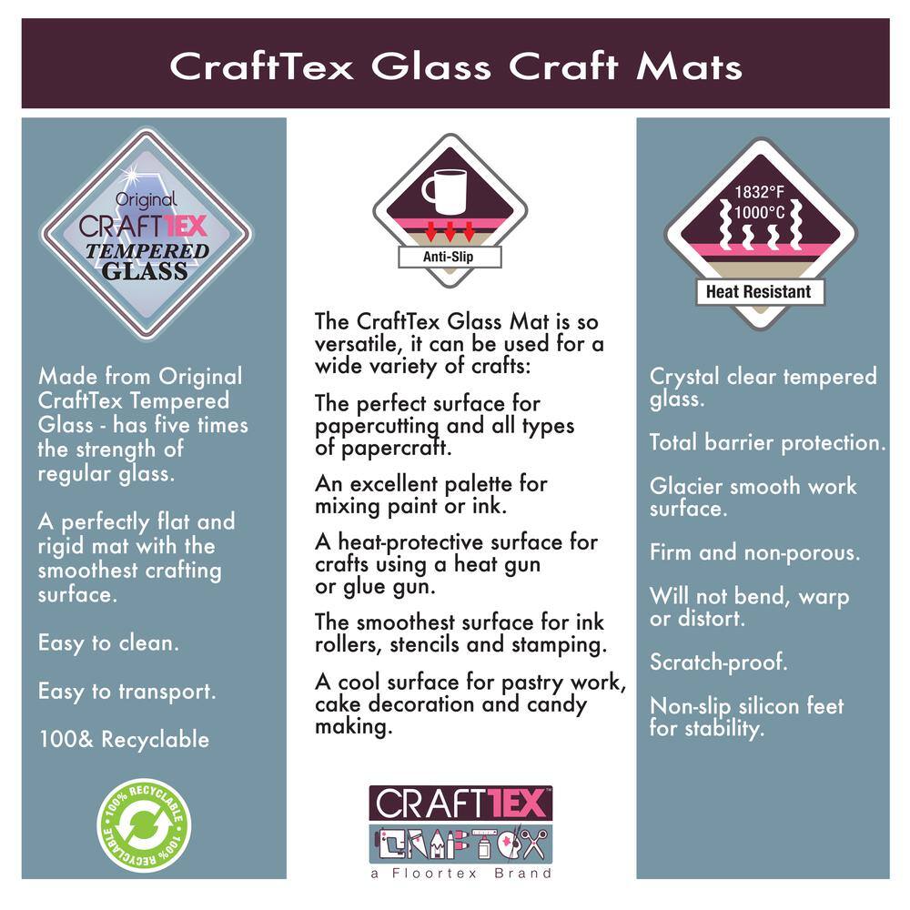 CraftTex Glass Craft Mats

Original CRAFTTEX TEMPERED GLASS

Made from Original CraftTex Tempered Glass - has five times the strength of regular glass. A perfectly flat and rigid mat with the smoothest crafting surface. Easy to clean. Easy to transport. 100% Recyclable

The CraftTex Glass Mat is so versatile, it can be used for a wide variety of crafts:
- The perfect surface for papercutting and all types of papercraft.
- An excellent palette for mixing paint or ink.
- A heat-protective surface for crafts using a heat gun or glue gun.
- The smoothest surface for ink rollers, stencils and stamping.
- A cool surface for pastry work, cake decoration and candy making.

Crystal clear tempered glass. Total barrier protection. Glacier smooth work surface. Firm and non-porous. Will not bend, warp or distort. Scratch-proof. Non-slip silicon feet for stability.

Anti-Slip

Heat Resistant
1832°F
1000°C

CRAFTTEX
a Floortex Brand