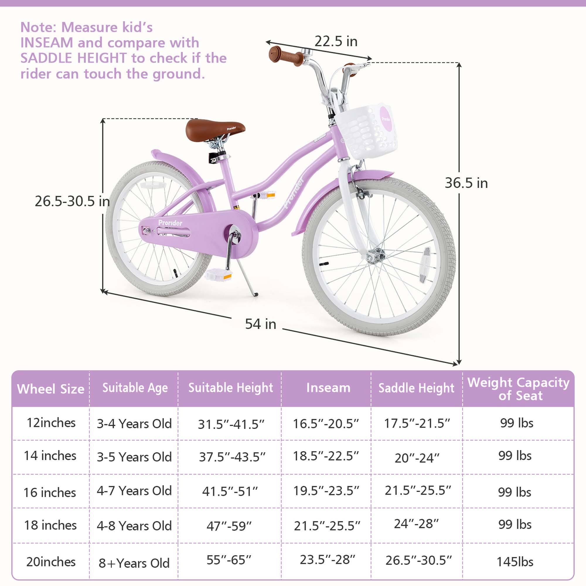 Note: Measure kid's INSEAM and compare with SADDLE HEIGHT to check if the rider can touch the ground.

Wheel Size | Suitable Age | Suitable Height | Inseam | Saddle Height | Weight Capacity of Seat
--- | --- | --- | --- | --- | ---
12 inches | 3-4 Years Old | 31.5"-41.5" | 16.5"-20.5" | 17.5"-21.5" | 99 lbs
14 inches | 3-5 Years Old | 37.5"-43.5" | 18.5"-22.5" | 20"-24" | 99 lbs
16 inches | 4-7 Years Old | 41.5"-51" | 19.5"-23.5" | 21.5"-25.5" | 99 lbs
18 inches | 4-8 Years Old | 47"-59" | 21.5"-25.5" | 24"-28" | 99 lbs
20 inches |
