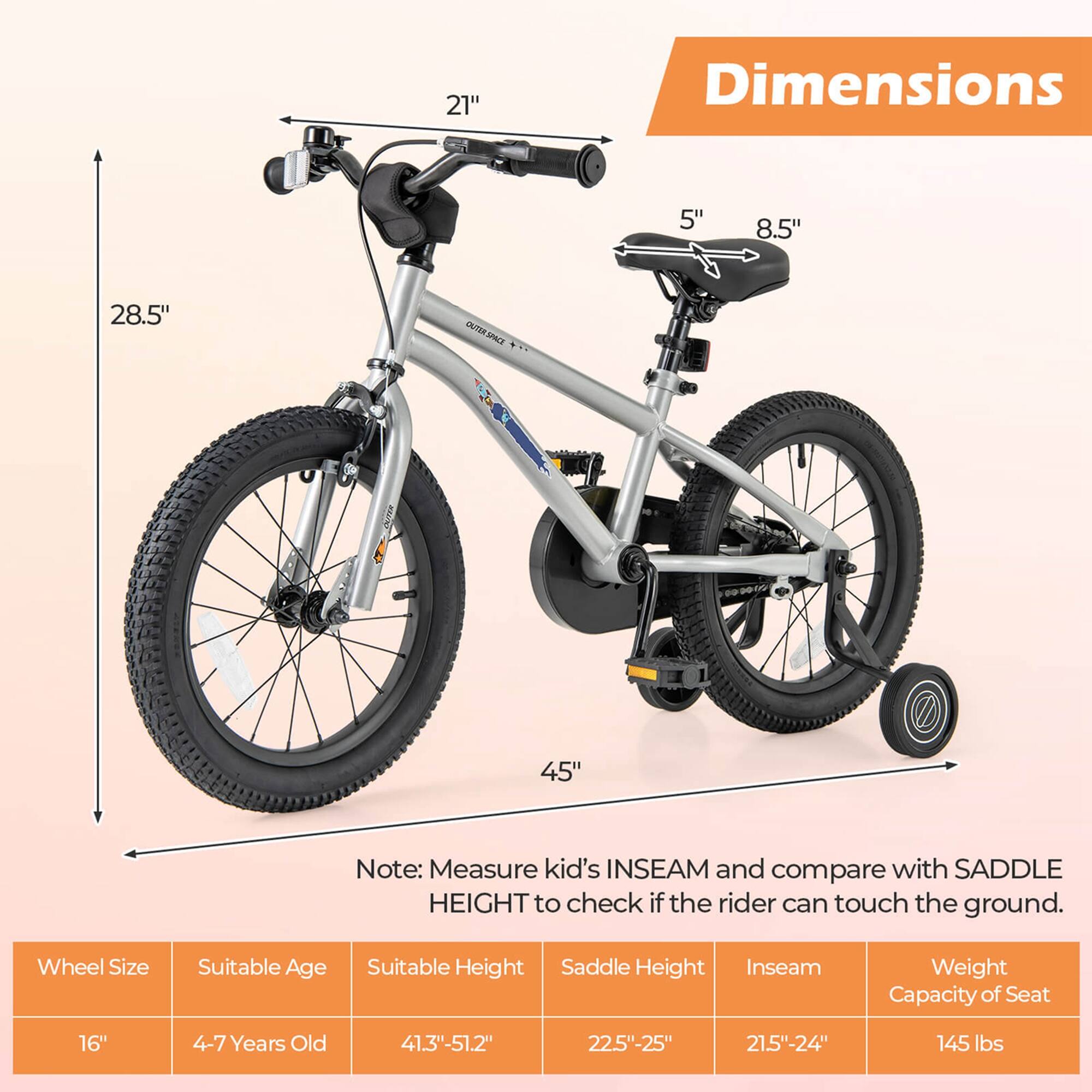 **Dimensions**

- 21"
- 5" 8.5"
- 28.5"
- 45"

**Note:** Measure kid's INSEAM and compare with SADDLE HEIGHT to check if the rider can touch the ground.

**Wheel Size** | **Suitable Age** | **Suitable Height** | **Saddle Height** | **Inseam** | **Weight Capacity of Seat**
--- | --- | --- | --- | --- | ---
16" | 4-7 Years Old | 41.3"-51.2" | 22.5"-25" | 21.5"-24" | 145 lbs