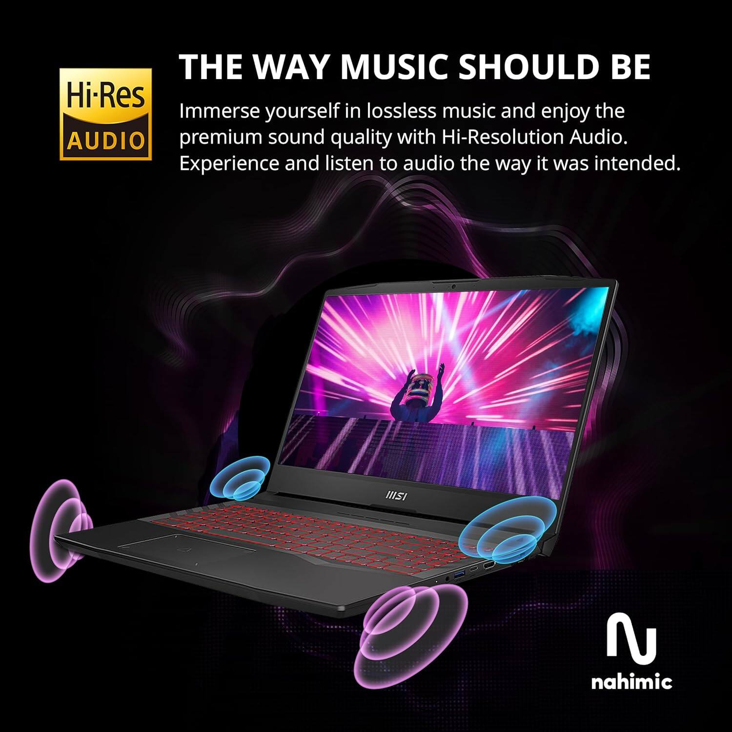 THE WAY MUSIC SHOULD BE

Immerse yourself in lossless music and enjoy the premium sound quality with Hi-Resolution Audio. Experience and listen to audio the way it was intended.

Hi-Res AUDIO

nahimic