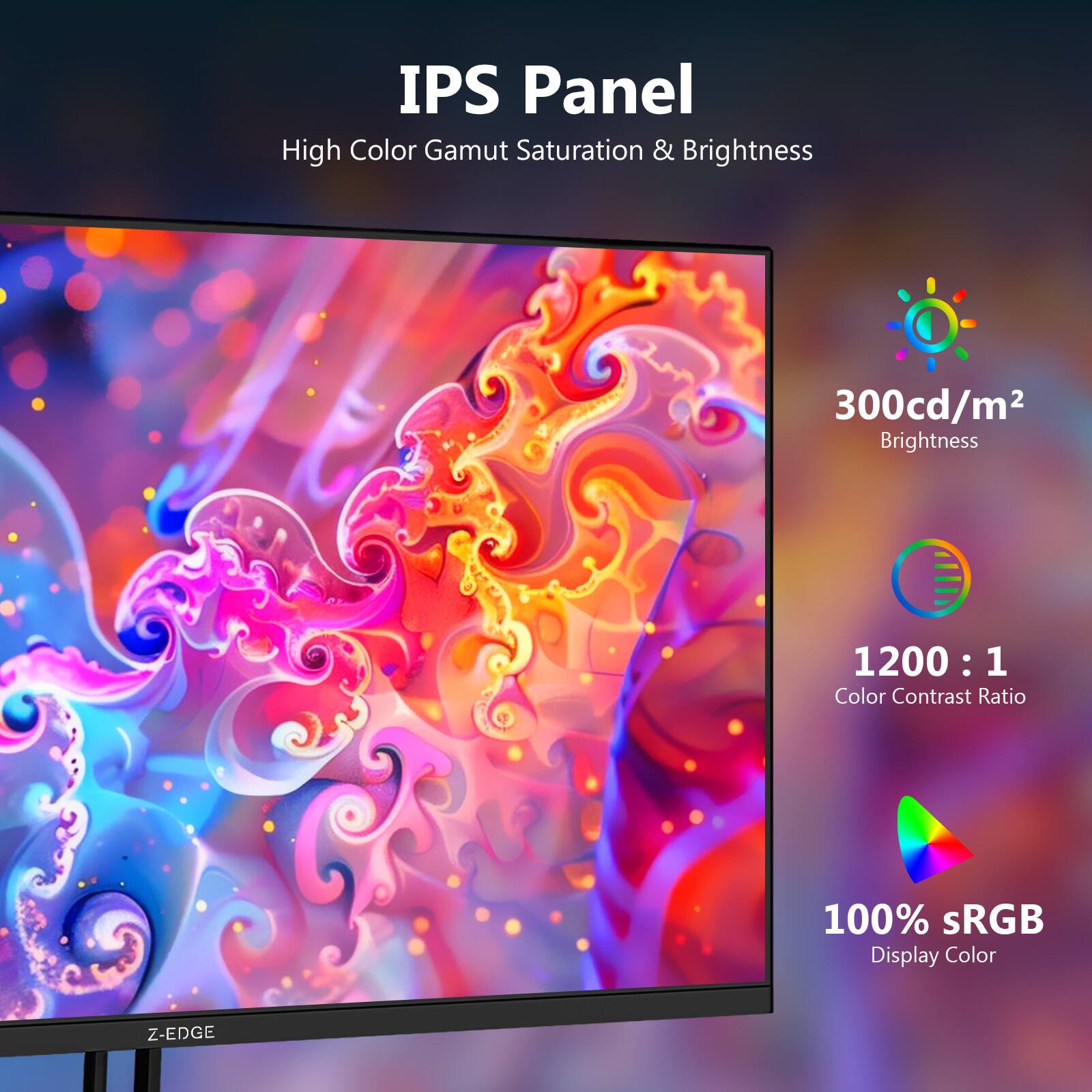 IPS Panel  
High Color Gamut Saturation & Brightness  
300cd/m² Brightness  
1200 : 1 Color Contrast Ratio  
100% sRGB Display Color  
Z-EDGE