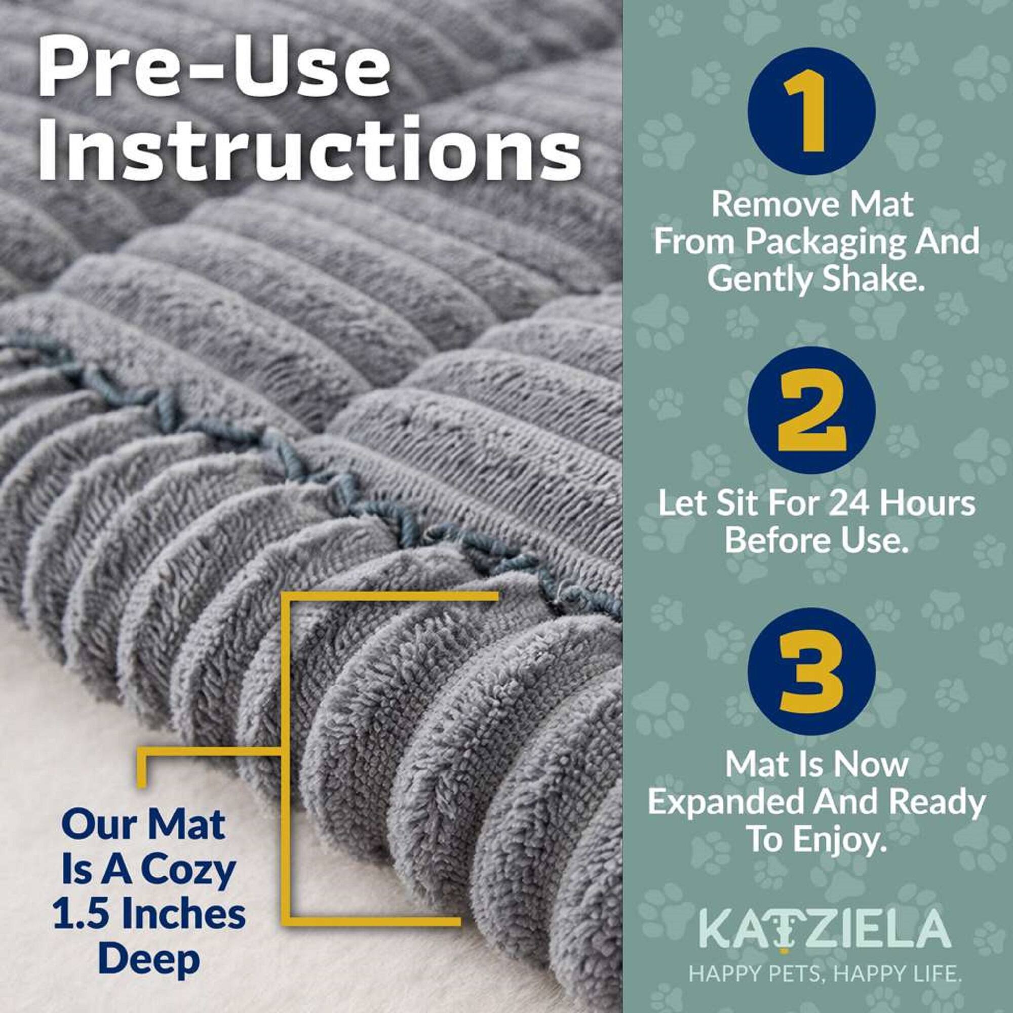 Pre-Use Instructions

1. Remove Mat From Packaging And Gently Shake.
2. Let Sit For 24 Hours Before Use.
3. Mat Is Now Expanded And Ready To Enjoy.

Our Mat Is A Cozy 1.5 Inches Deep

KAIZIELA HAPPY PETS, HAPPY LIFE.