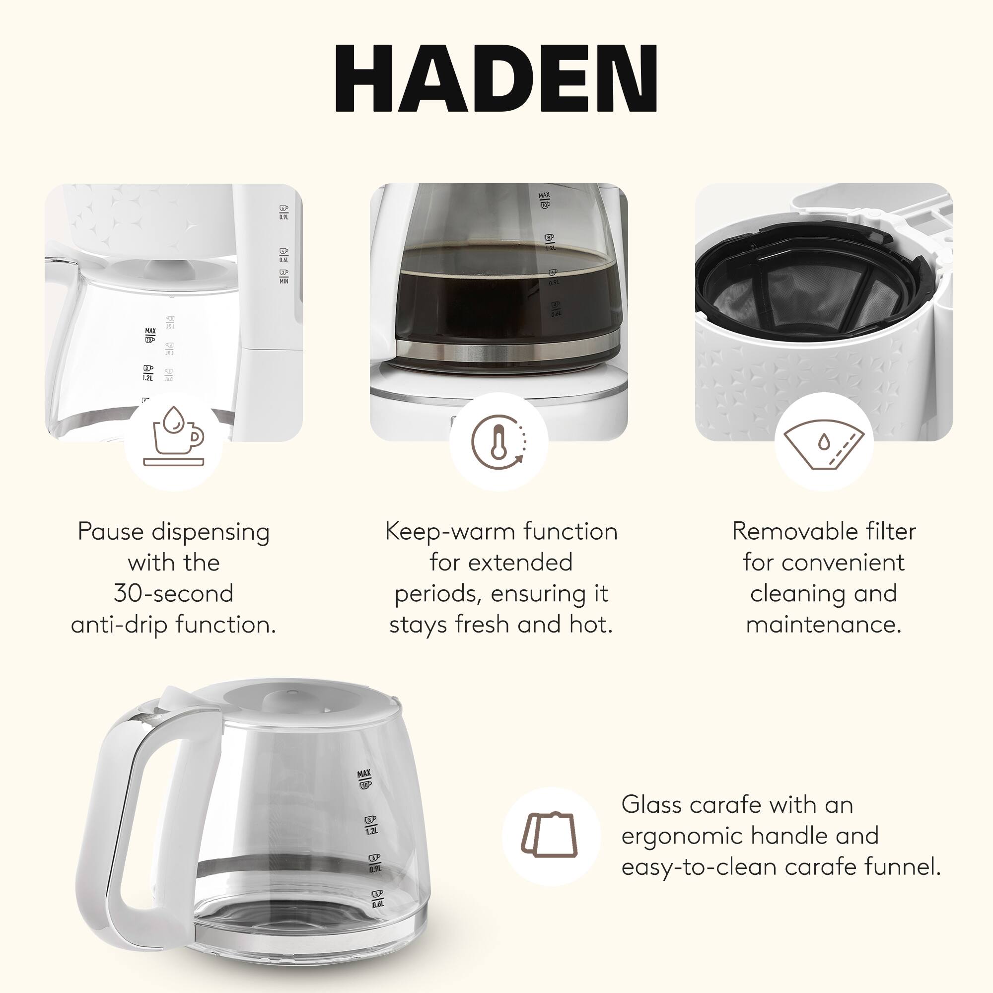 HADEN

- Pause dispensing with the 30-second anti-drip function.
- Keep-warm function for extended periods, ensuring it stays fresh and hot.
- Removable filter for convenient cleaning and maintenance.
- Glass carafe with an ergonomic handle and easy-to-clean carafe funnel.