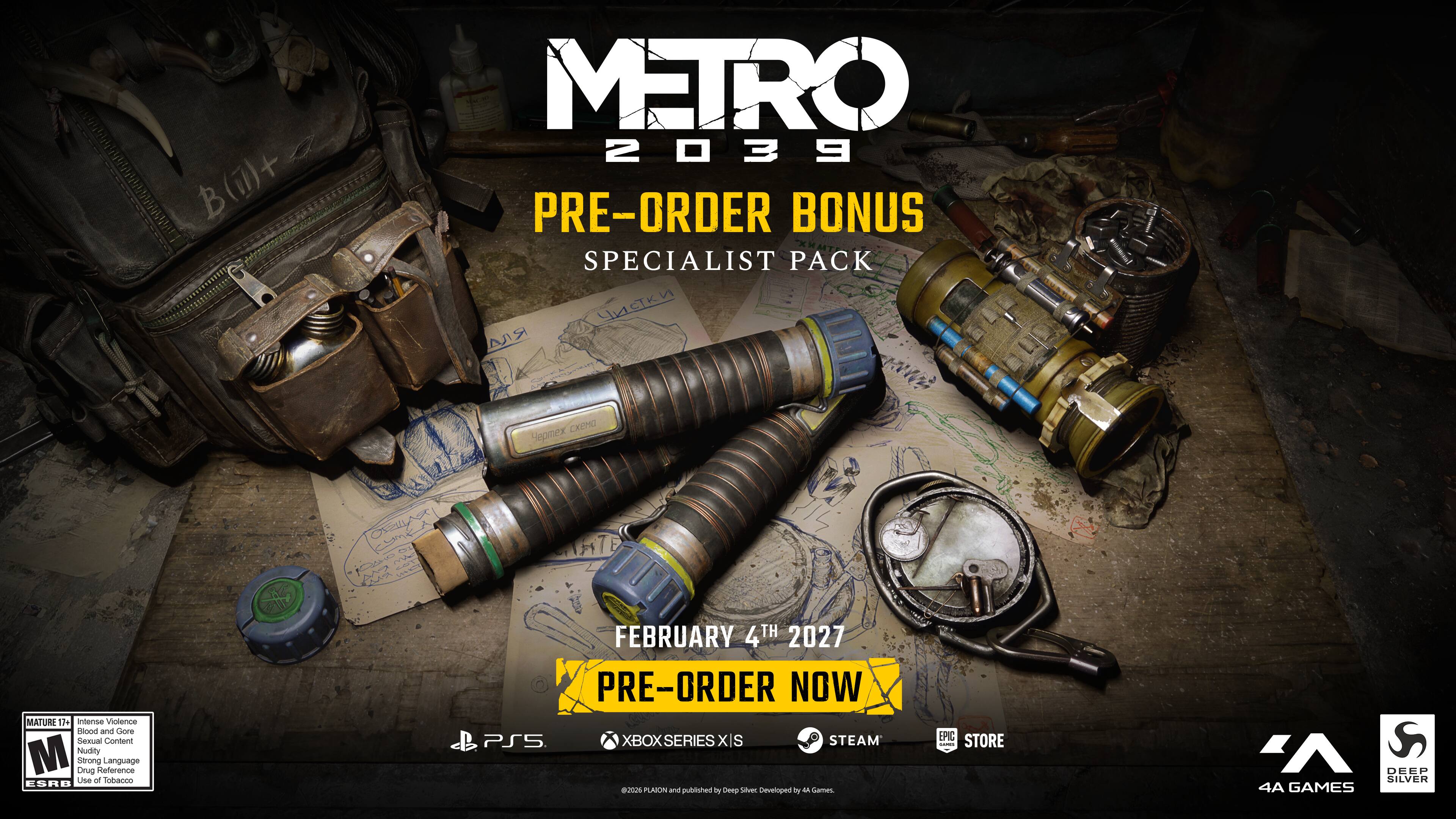 METRO 2039 PRE-ORDER BONUS SPECIALIST PACK

MATURE 17+ Intense Violence Blood and Gore Sexual Content Nudity Strong Language Drug Reference Use of Tobacco ESRB

FEBRUARY 4TH 2027 PRE-ORDER NOW PS5 XBOX SERIES XS STEAM

A DEEP SILVER 4A GAMES