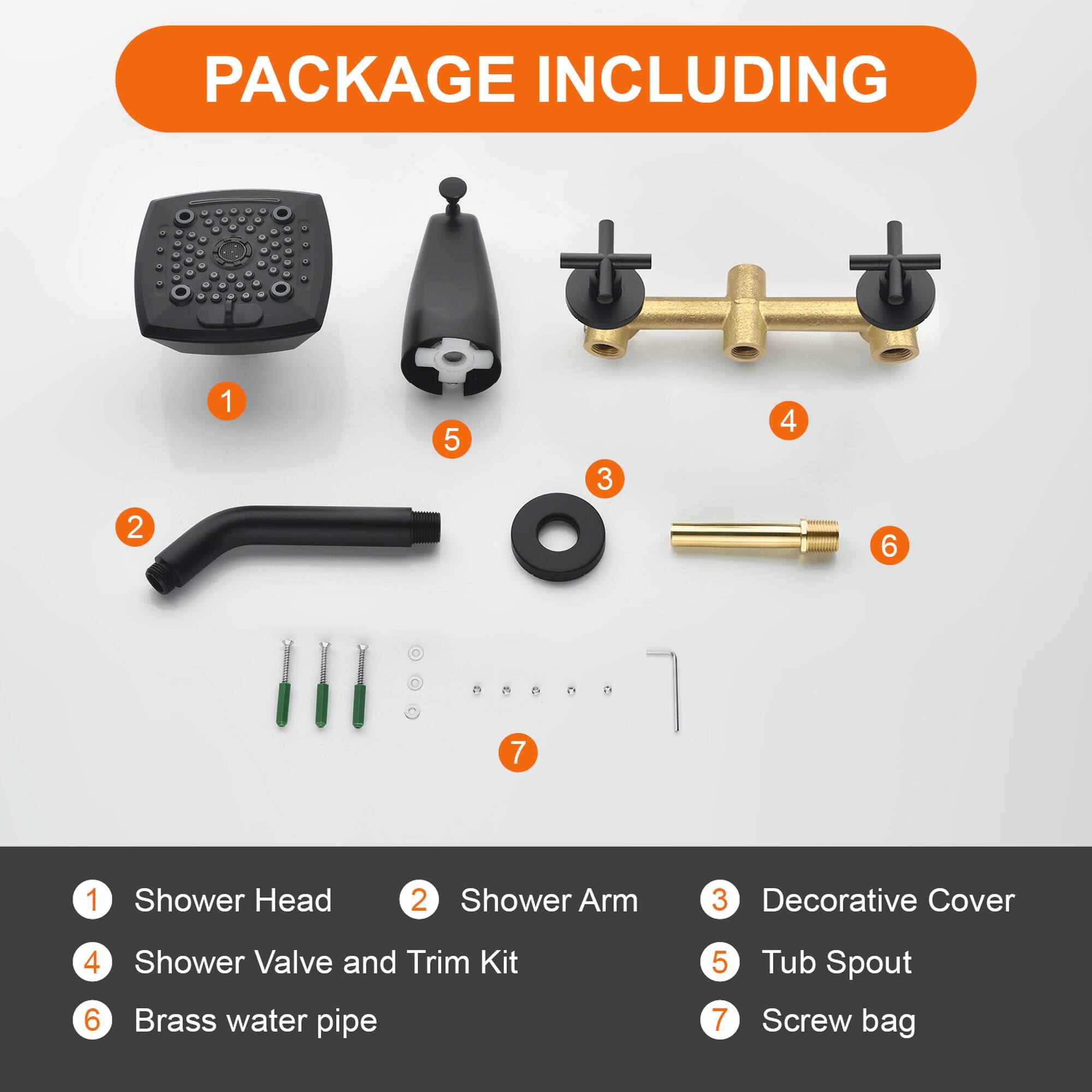 PACKAGE INCLUDING

1. Shower Head
2. Shower Arm
3. Decorative Cover
4. Shower Valve and Trim Kit
5. Tub Spout
6. Brass water pipe
7. Screw bag