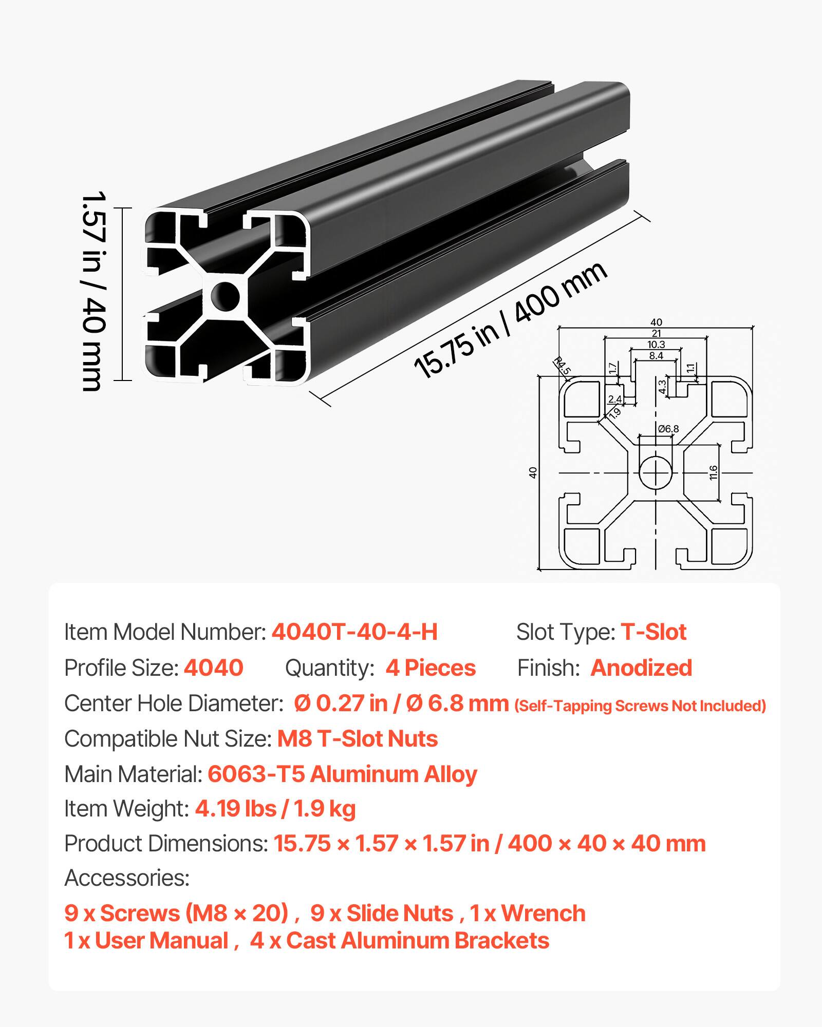 1.57 in / 40 mm  
40 I 400  
40 in 10.3  
21 15.75  
84 mm R4.5  
2 06,8  
40 11.6  

Item Model Number: 4040T-40-4-H  
Slot Type: T-Slot  
Profile Size: 4040  
Quantity: 4 Pieces  
Finish: Anodized  
Center Hole Diameter: 0.27 in / 6.8 mm (Self-Tapping Screws Not Included)  
Compatible Nut Size: M8 T-Slot Nuts  
Main Material: 6063-T5 Aluminum Alloy  
Item Weight: 4.19 lbs / 1.9 kg  
Product Dimensions: 15.75 x 1.57 x 1.57 in / 400 x 40 x 40 mm  
Accessories: 9 X Screws (M8 x 20), 9 X Slide Nuts, 1x Wrench, 1 X User Manual, 4 X Cast Aluminum Brackets