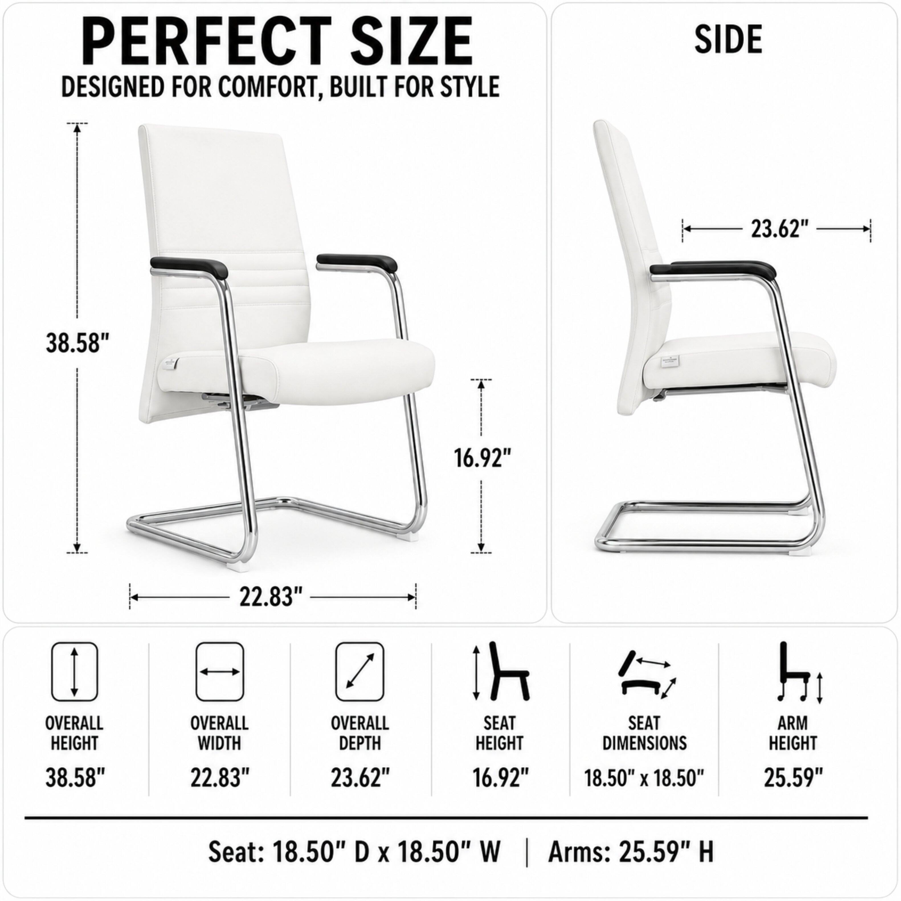 PERFECT SIZE  
DESIGNED FOR COMFORT, BUILT FOR STYLE

SIDE

23.62"  
38.58"  
16.92"  
OVERALL HEIGHT 38.58"  
22.83" OVERALL WIDTH  
22.83" OVERALL DEPTH  
SEAT HEIGHT 16.92"  
SEAT DIMENSIONS 18.50" X 18.50"  
ARM HEIGHT 25.59"  
Seat: 18.50" D X 18.50" W  
Arms: 25.59" H