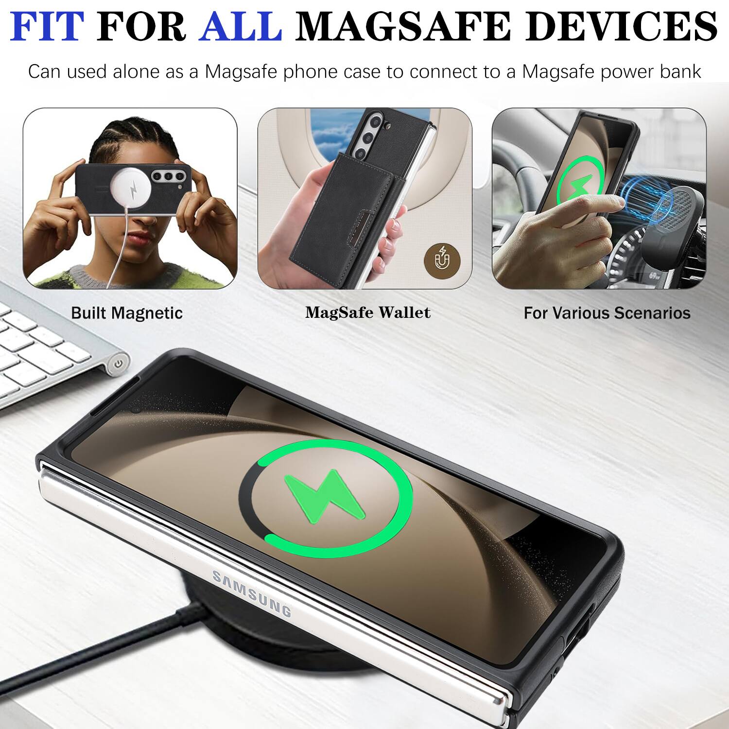 FIT FOR ALL MAGSAFE DEVICES  
Can be used alone as a MagSafe phone case to connect to a MagSafe power bank  
Built Magnetic MagSafe Wallet For Various Scenarios  
SAMSUNG