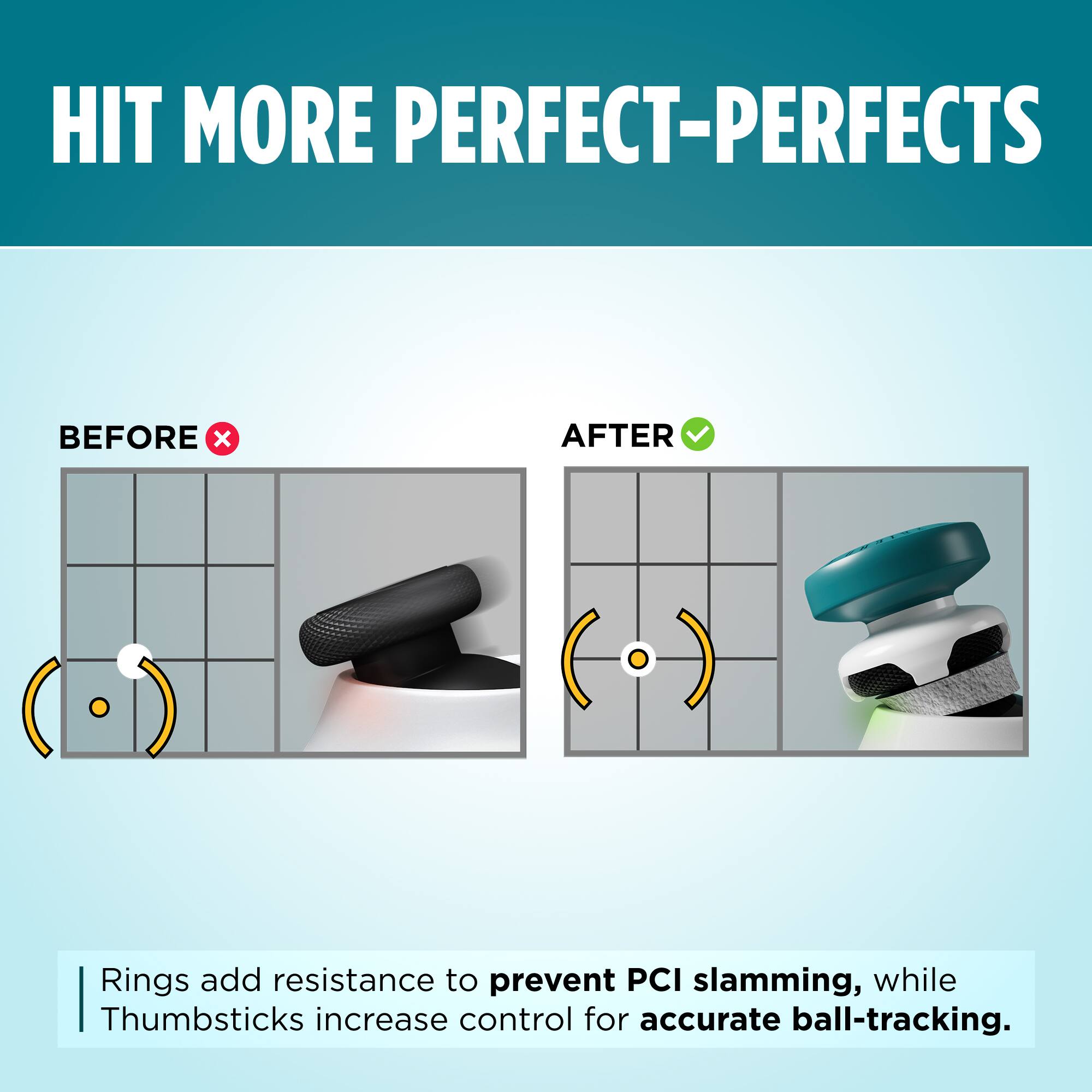 HIT MORE PERFECT-PERFECTS

BEFORE x AFTER

Rings add resistance to prevent PCI slamming, while Thumbsticks increase control for accurate ball-tracking.