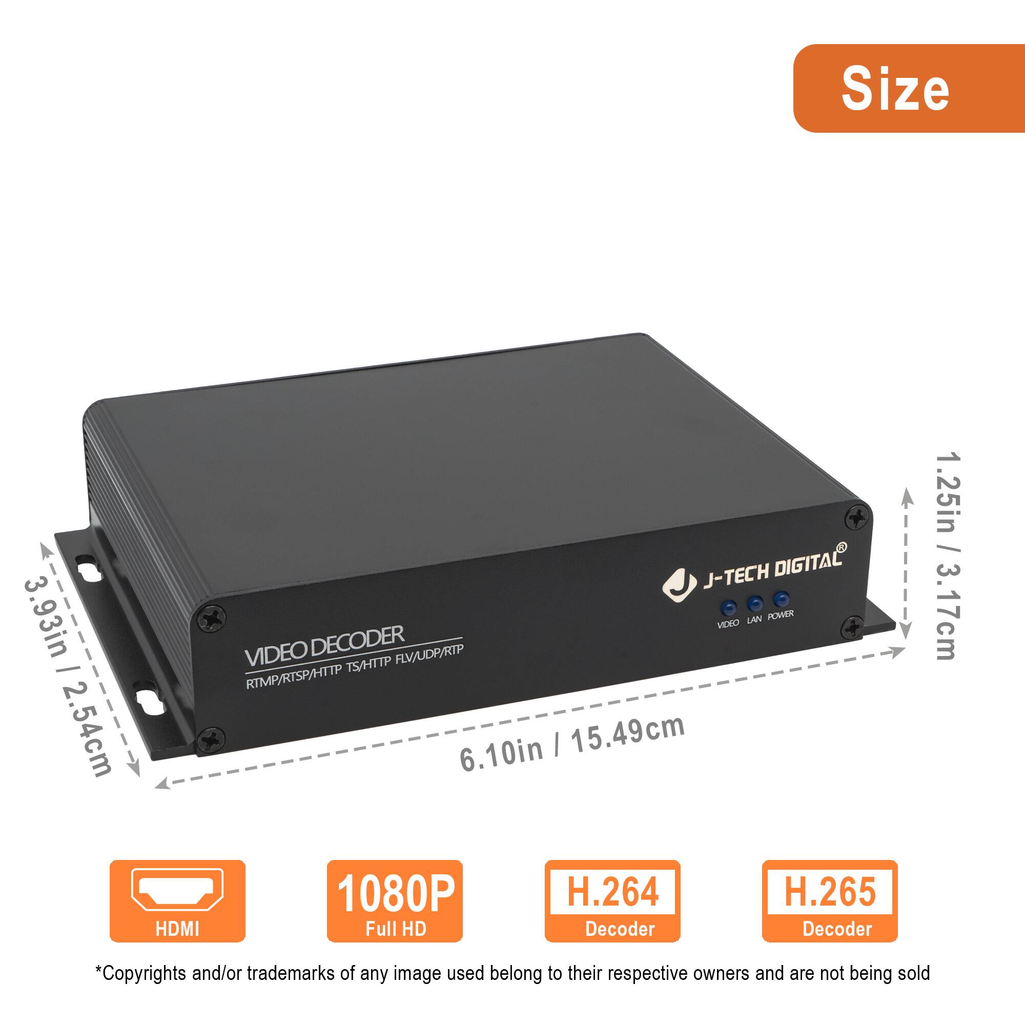 **Size**

- 3.93in / 2.54cm
- 6.10in / 15.49cm
- 1.25in / 3.17cm

**Features**

- HDMI
- 1080P Full HD
- H.264 Decoder
- H.265 Decoder

**Specifications**

- J-TECH DIGITAL
- VIDEO DECODER
- RTMP/RTSP/HTTP TS/HTTP RSTP/UDP/RTSP

*Copyrights and/or trademarks of any image used belong to their respective owners and are not being sold.