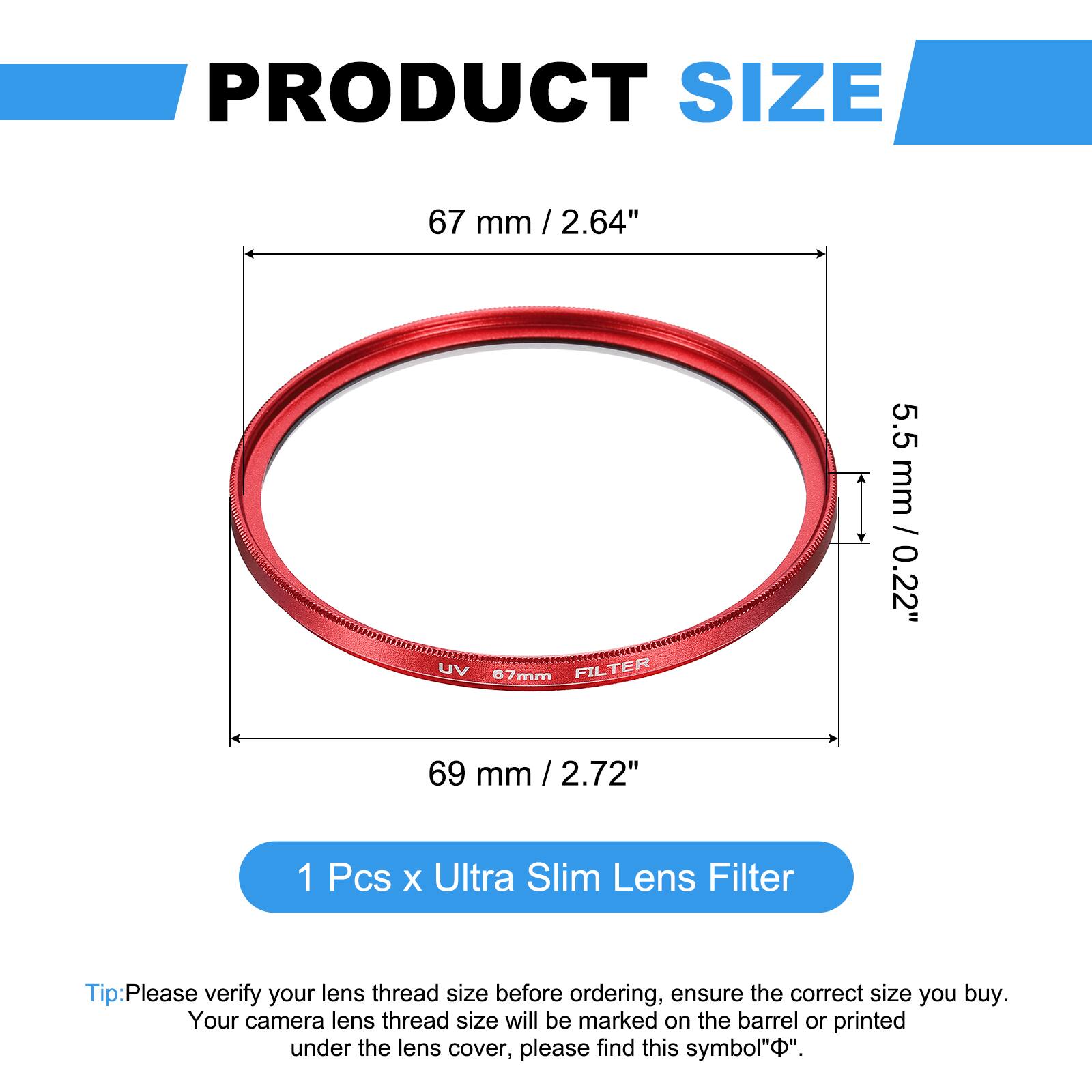PRODUCT SIZE

67 mm / 2.64"  
UV 87mm FILTER  
5.5 mm / 0.22"  
69 mm / 2.72"  

1 Pcs x Ultra Slim Lens Filter  

Tip: Please verify your lens thread size before ordering, ensure the correct size you buy.  
Your camera lens thread size will be marked on the barrel or printed under the lens cover, please find this symbol "Ø".