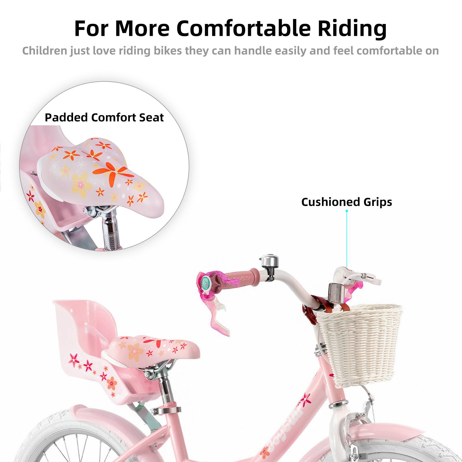 For More Comfortable Riding  
Children just love riding bikes they can handle easily and feel comfortable on  
Padded Comfort Seat  
Cushioned Grips
