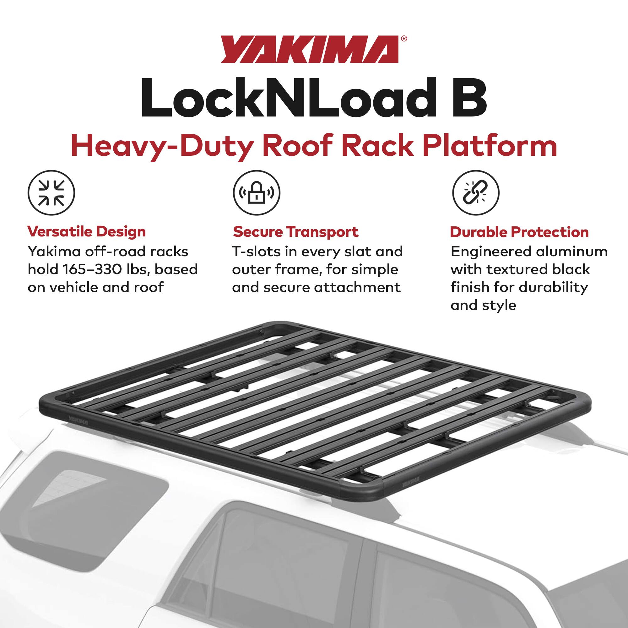 YAKIMA LockNLoad B  
Heavy-Duty Roof Rack Platform  

Versatile Design  
Yakima off-road racks hold 165–330 lbs, based on vehicle and roof  

Secure Transport  
T-slots in every slat and outer frame, for simple and secure attachment  

Durable Protection  
Engineered aluminum with textured black finish for durability and style