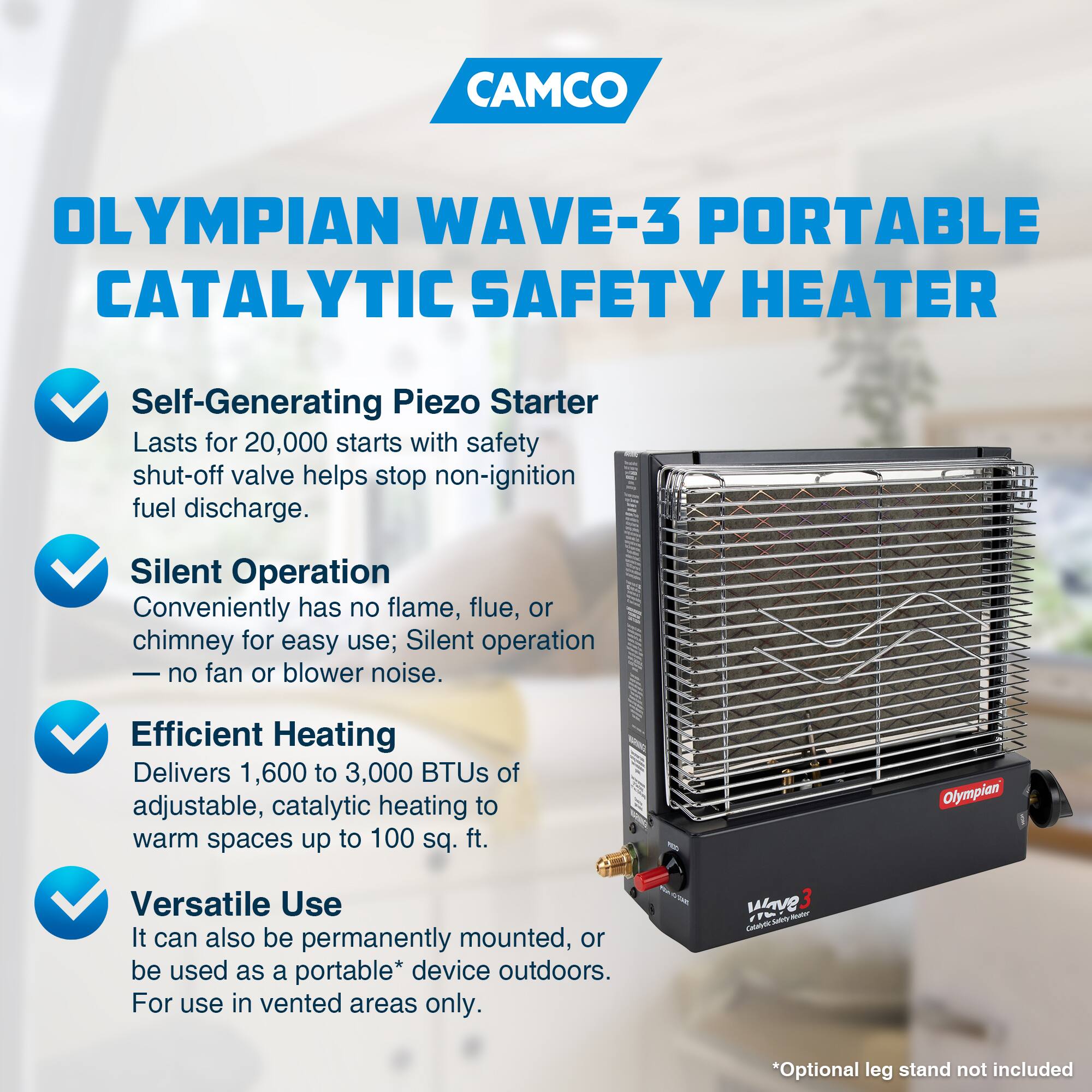 CAMCO OLYMPIAN WAVE-3 PORTABLE CATALYTIC SAFETY HEATER

- Self-Generating Piezo Starter
  - Lasts for 20,000 starts with safety shut-off valve helps stop non-ignition fuel discharge.

- Silent Operation
  - Conveniently has no flame, flue, or chimney for easy use; Silent operation — no fan or blower noise.

- Efficient Heating
  - Delivers 1,600 to 3,000 BTUs of adjustable, catalytic heating to warm spaces up to 100 sq. ft.

- Versatile Use
  - It can also be permanently mounted, or be used as a portable* device outdoors.
  - For use in vented areas only.

*Optional leg stand not included