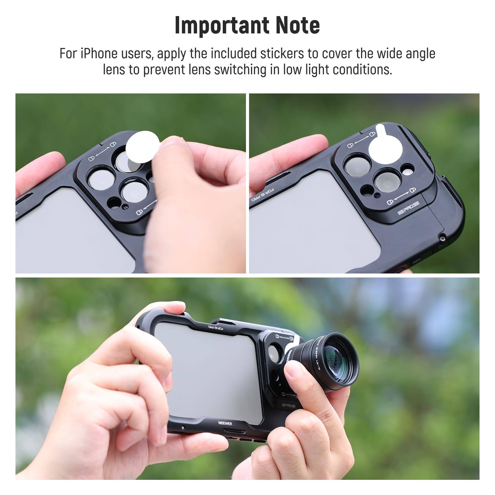 Important Note

For iPhone users, apply the included stickers to cover the wide angle lens to prevent lens switching in low light conditions.
