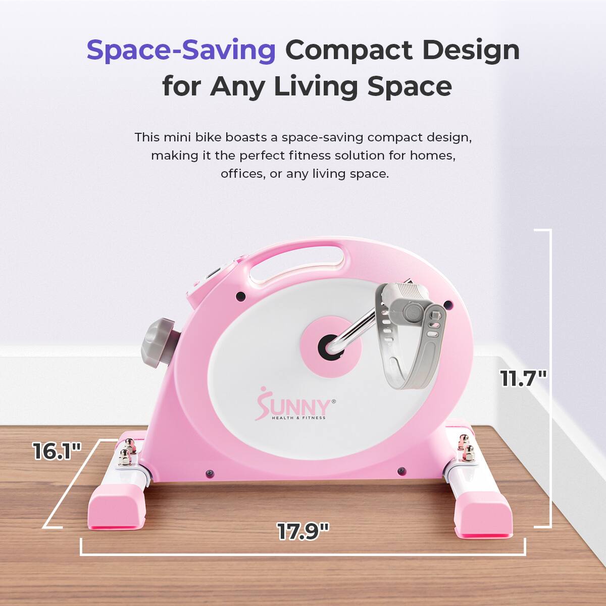 Space-Saving Compact Design for Any Living Space

This mini bike boasts a space-saving compact design, making it the perfect fitness solution for homes, offices, or any living space.

16.1"

SUNNY

11.7"

17.9"