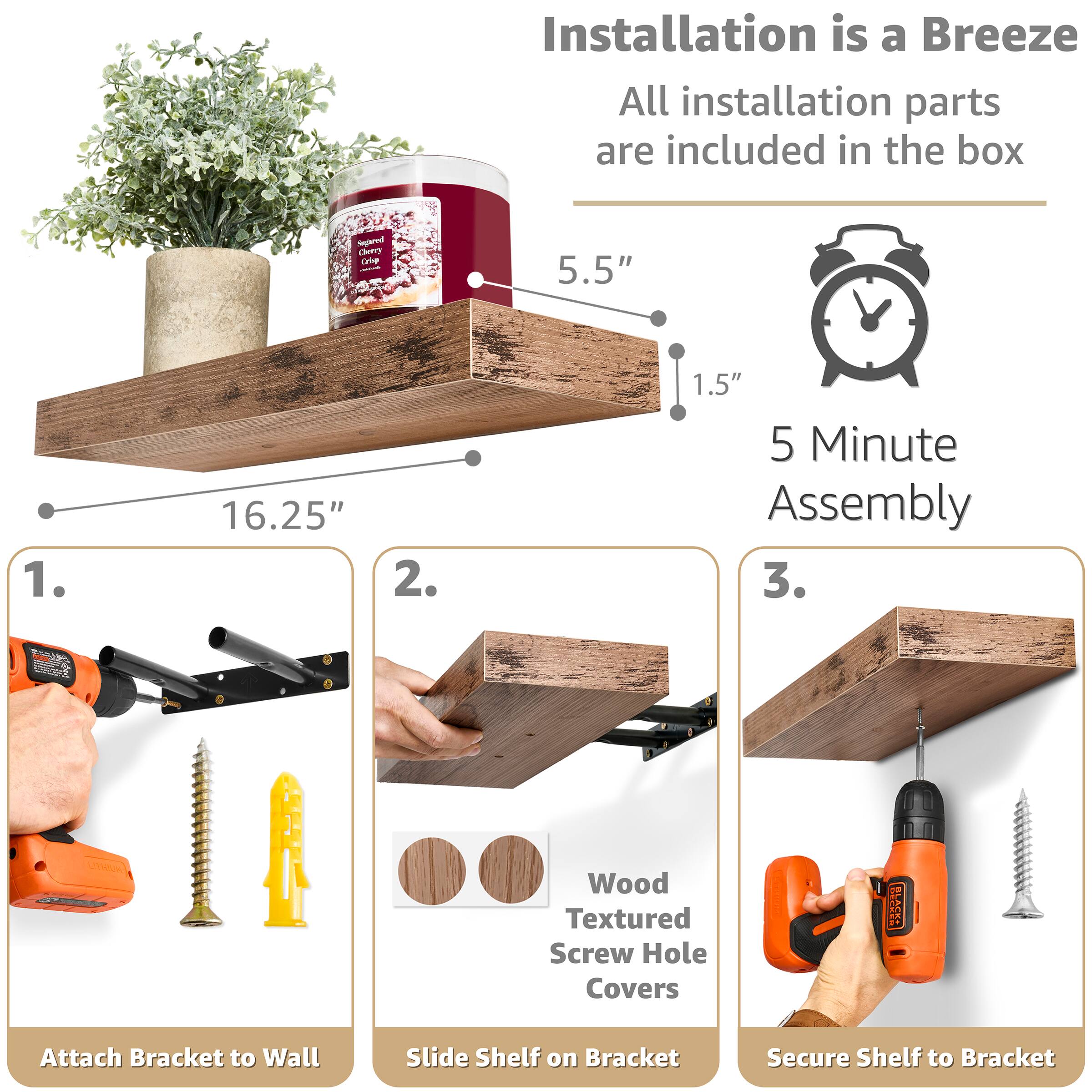 Installation is a Breeze  
All installation parts are included in the box

5.5"  
16.25"  
1.5"  
5 Minute Assembly

1. Attach Bracket to Wall  
2. Slide Shelf on Bracket  
3. Secure Shelf to Bracket

Wood Textured Screw Hole Covers