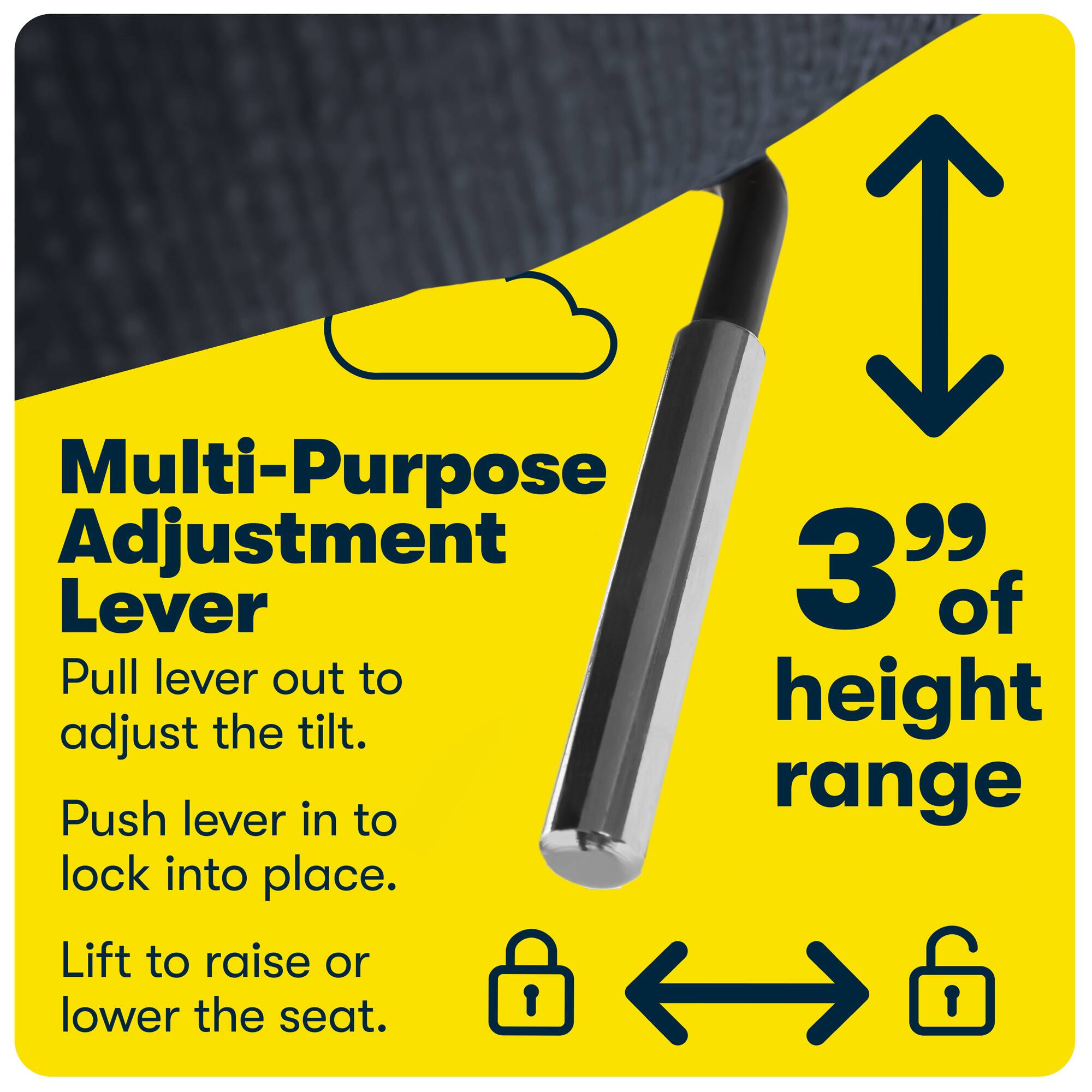 Multi-Purpose Adjustment Lever

Pull lever out to adjust the tilt.
Push lever in to lock into place.
Lift to raise or lower the seat.

3" of height range
