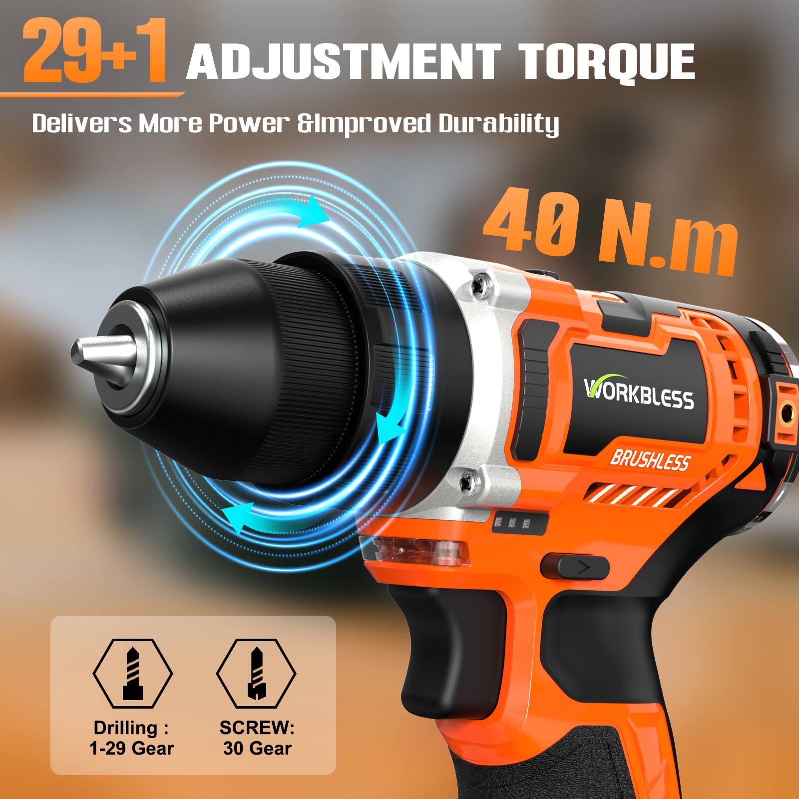 29+1 ADJUSTMENT TORQUE  
Delivers More Power & Improved Durability  
40 N.m  

WORKLESS BRUSHLESS  

Drilling: 1-29 Gear  
SCREW: 30 Gear