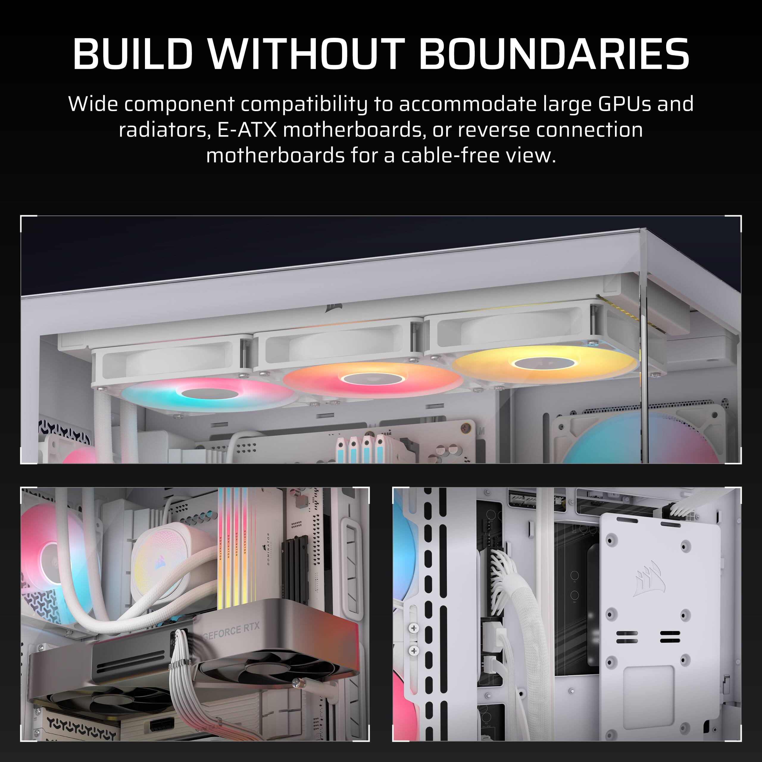 BUILD WITHOUT BOUNDARIES

Wide component compatibility to accommodate large GPUs and radiators, E-ATX motherboards, or reverse connection motherboards for a cable-free view.