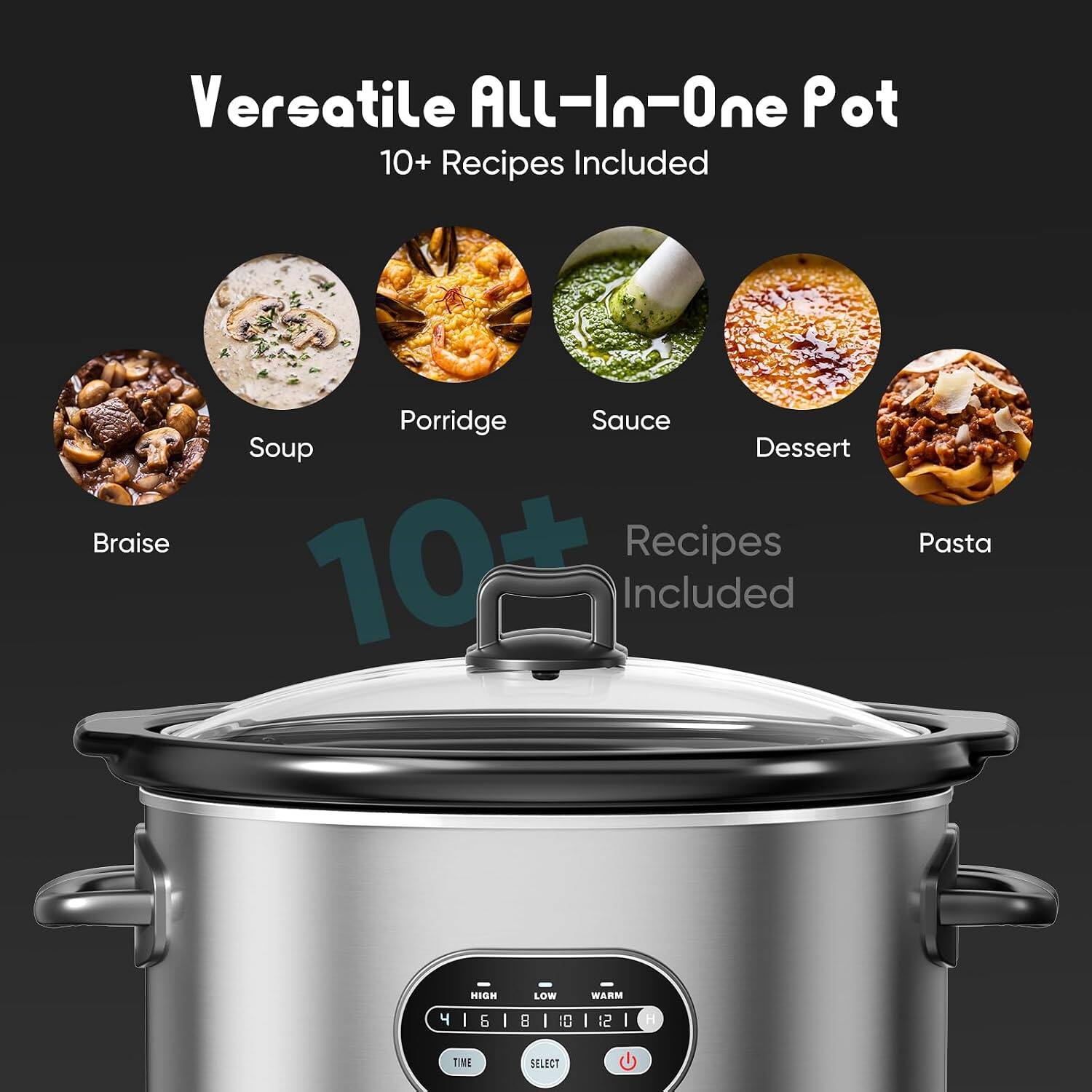 Versatile All-In-One Pot  
10+ Recipes Included  
Braise, Porridge, Sauce, Soup, Dessert, Pasta  
HIGH LOW WARM  
4 1 6 1 8 1 0 1 1 4 I I B I 10 I 12 I H TIE SELECT