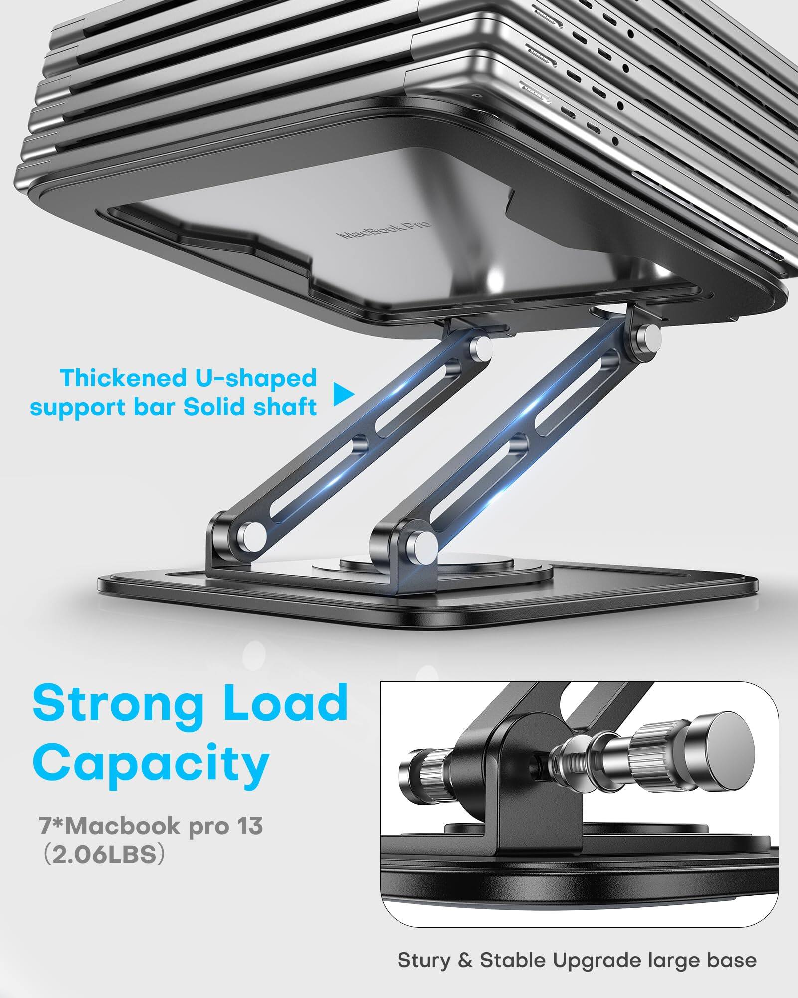 Thickened U-shaped support bar Solid shaft

Strong Load Capacity

7*Macbook pro 13 (2.06LBS)

Sturdy & Stable Upgrade large base