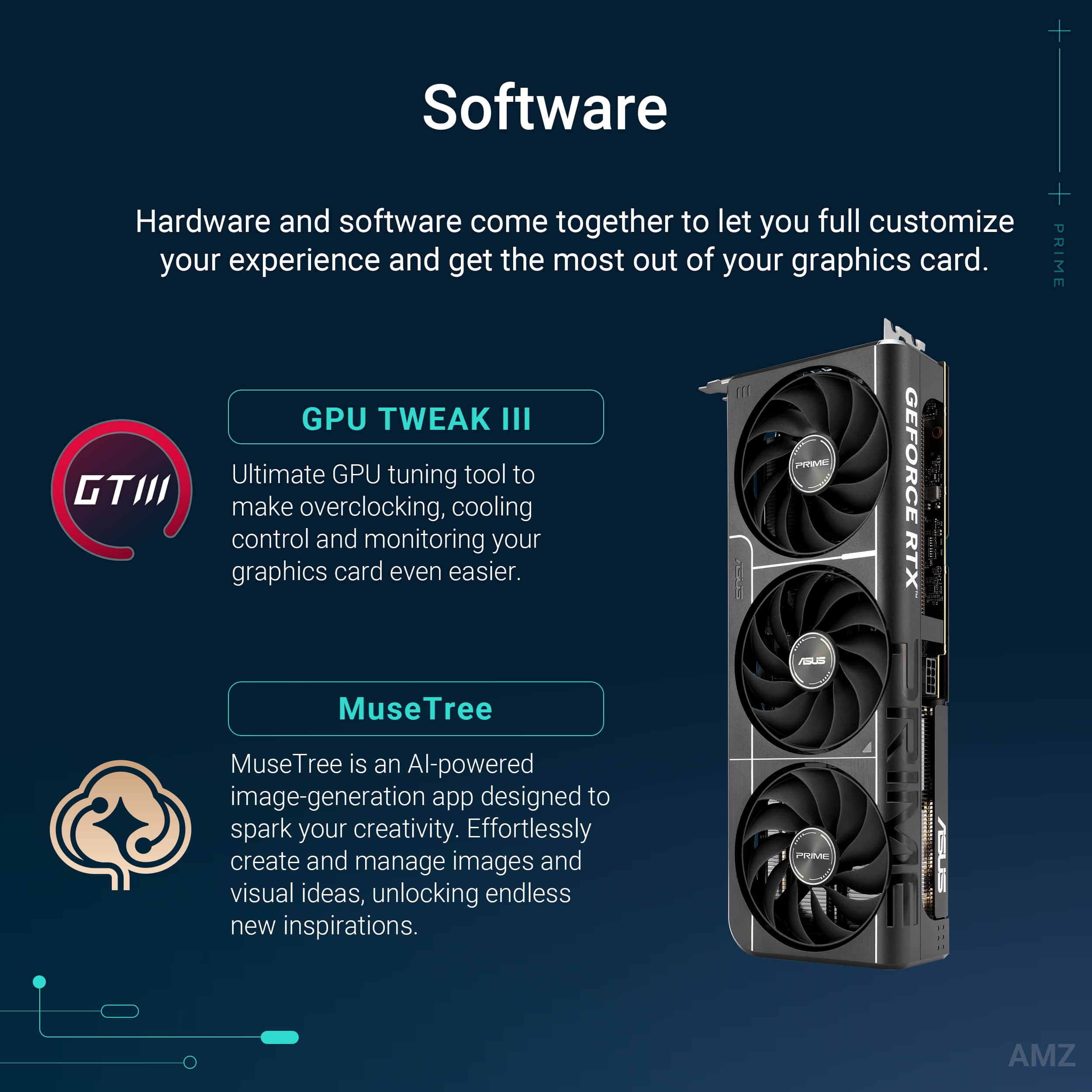 Software: Hardware and software come together to let you fully customize your experience and get the most out of your graphics card.
GPU TWEAK III: PRIME GTIII GPU TWEAK III is an ultimate GPU tuning tool that makes overclocking, cooling control, and monitoring your graphics card even easier.
MuseTree: MuseTree is an AI-powered image-generation app designed to spark your creativity. Effortlessly create and manage images and visual ideas, unlocking endless new inspirations.
ProMe: AMZ