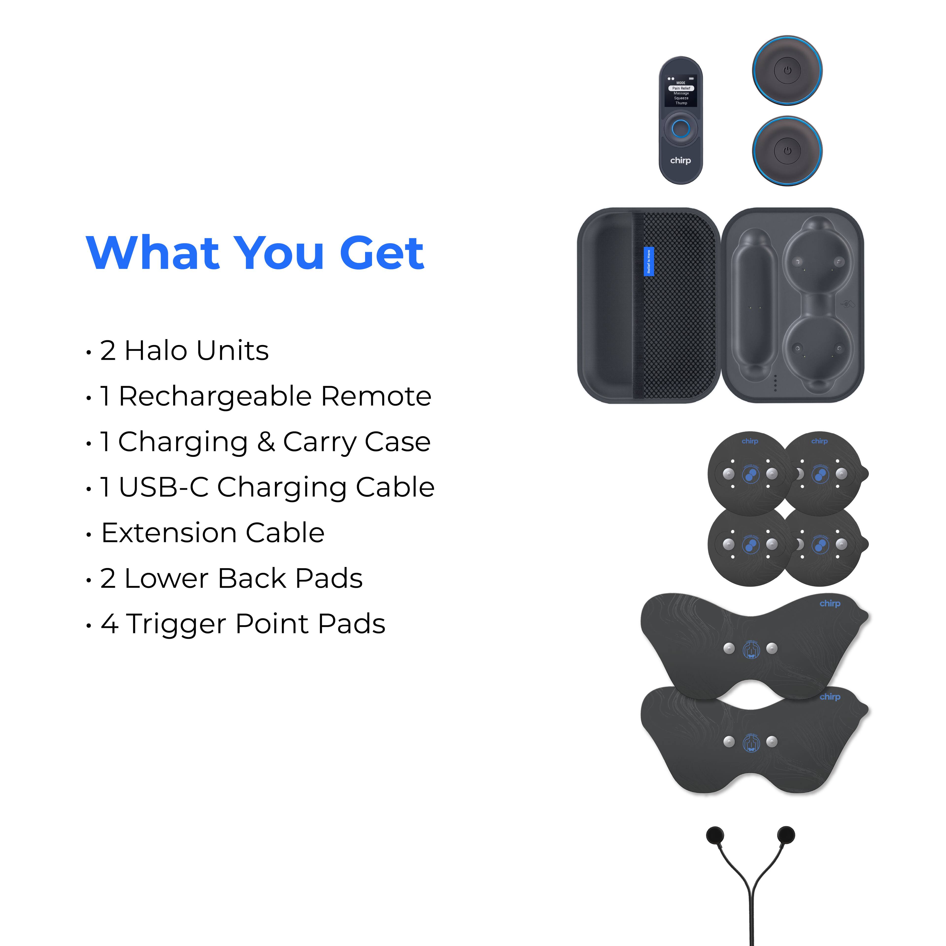 What You Get

- 2 Halo Units
- 1 Rechargeable Remote
- 1 Charging & Carry Case
- 1 USB-C Charging Cable
- Extension Cable
- 2 Lower Back Pads
- 4 Trigger Point Pads
