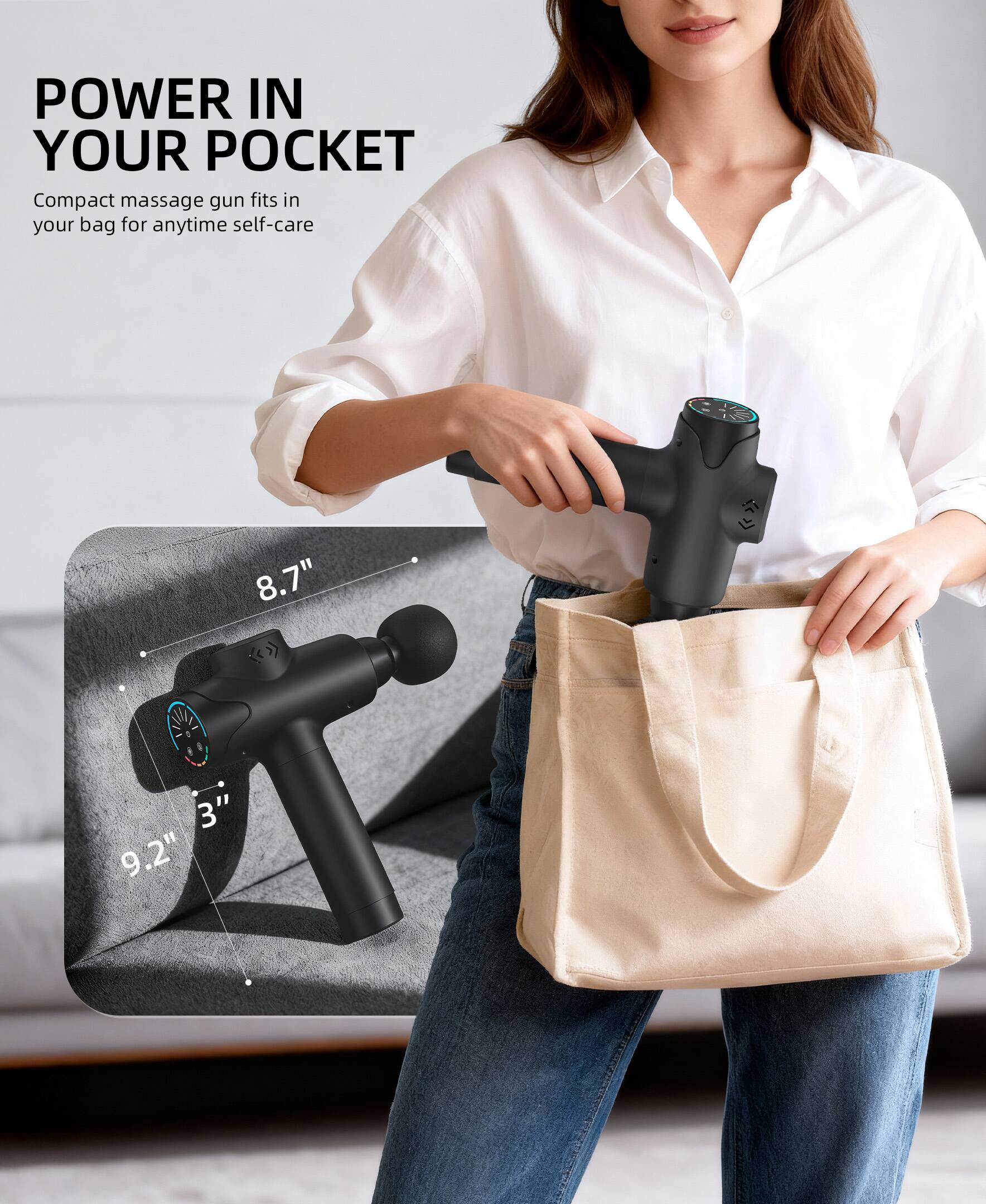 POWER IN YOUR POCKET

Compact massage gun fits in your bag for anytime self-care

8.7" x 3" x 9.2"