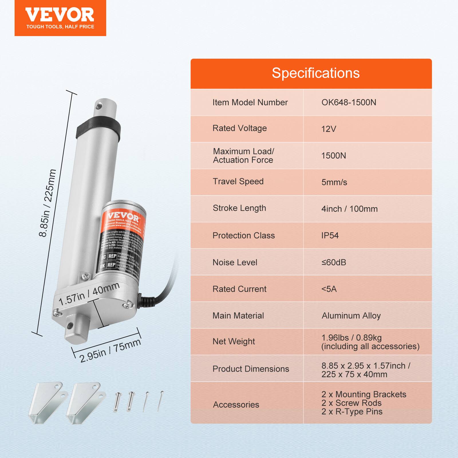 VEVOR TOUGH TOOLS. HALF PRICE

Specifications

Item Model Number: OK648-1500N

Rated Voltage: 12V

Maximum Load/Actuation Force: 1500N

Travel Speed: 5mm/s

Stroke Length: 4inch / 100mm

Protection Class: IP54

Noise Level: ≤60dB

Rated Current: <5A

Main Material: Aluminum Alloy

Net Weight: 1.96lbs / 0.89kg (including all accessories)

Product Dimensions: 8.85 x 2.95 x 1.57inch / 225 x 75 x 40mm

Accessories: 2 x Mounting Brackets, 2 x Screw Rods, 2 x R-Type Pins