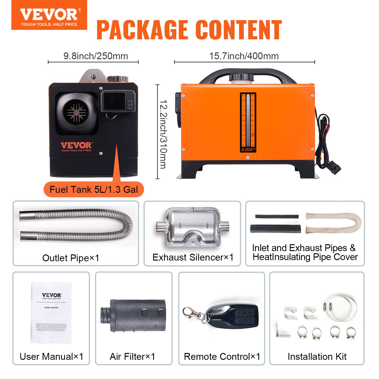 VEVOR TOUGH TOOLS, HALF PRICE PACKAGE CONTENT

9.8inch/250mm 15.7inch/400mm Fuel VEVOR TOUGH TOOLS, Tank HALF PRICE 5L/1.3 Gal 12.2inch/310mm

- Inlet and Exhaust Pipes & Outlet Pipe x1
- Exhaust Silencer x1
- Heat Insulating Pipe Cover

VEVOR - DEL HEATUR

User Manual x1
Air Filter x1
Remote Control x1
Installation Kit