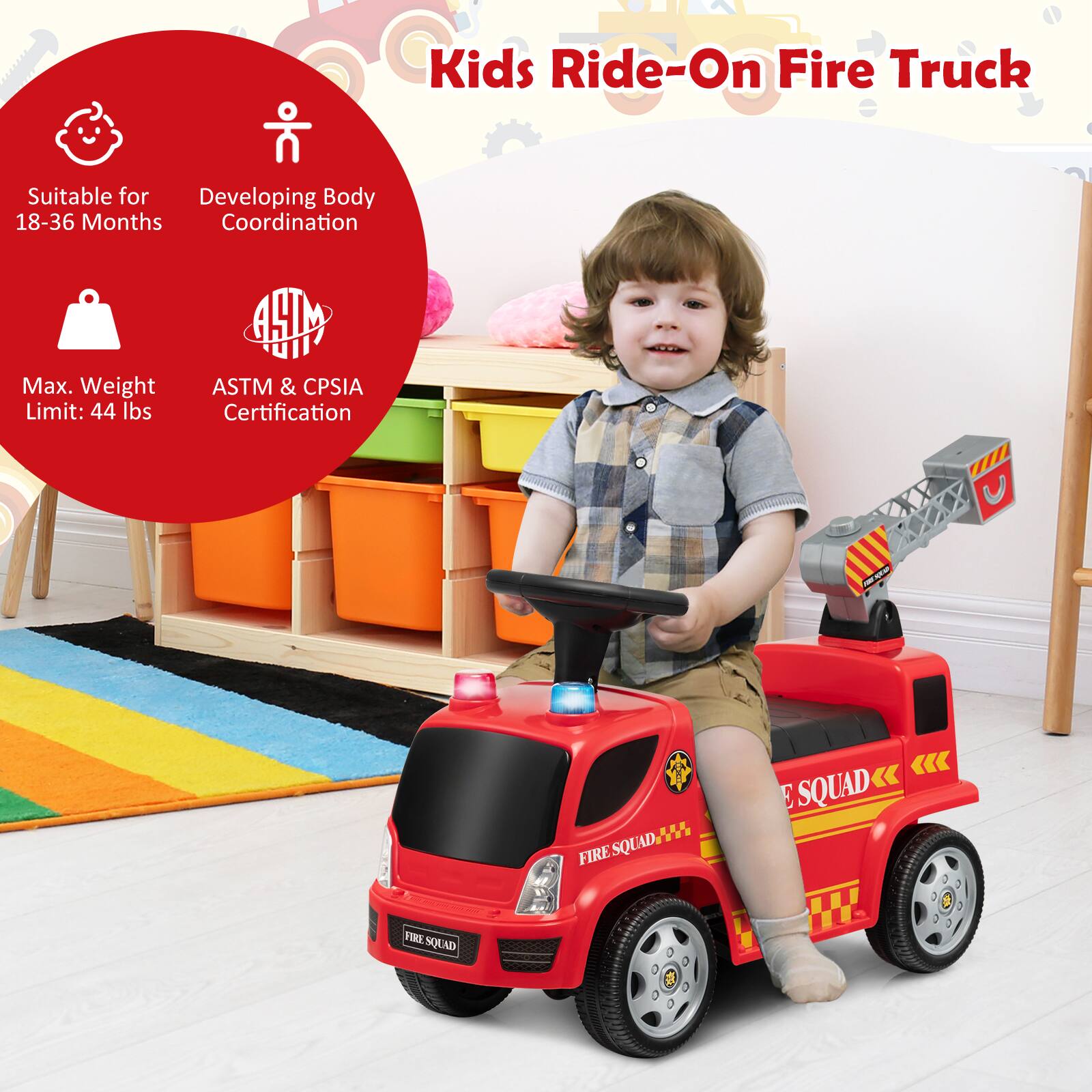 Kids Ride-On Fire Truck

- Suitable for 18-36 Months
- Developing Body Coordination
- Max. Weight Limit: 44 lbs
- ASTM & CPSIA Certification

FIRE SQUAD