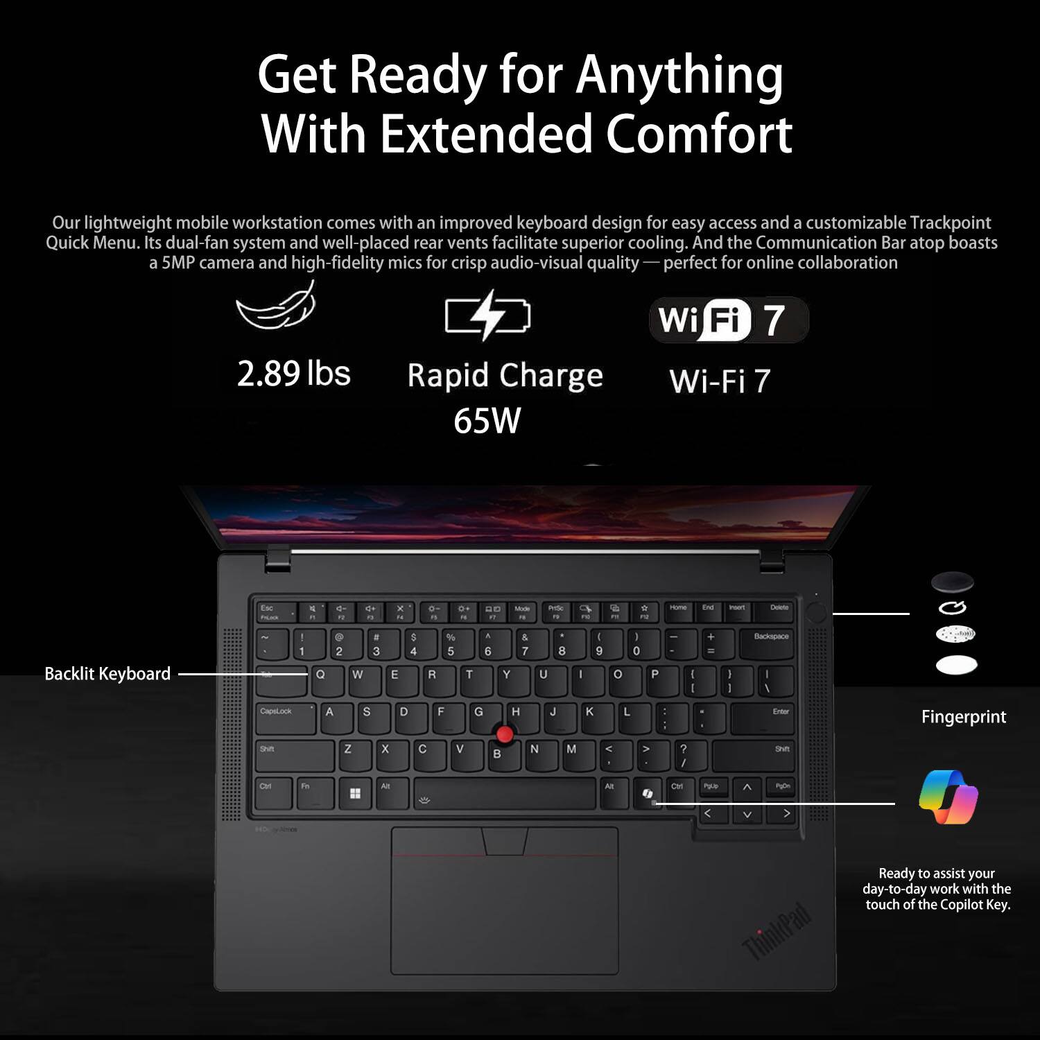 Get Ready for Anything With Extended Comfort

Our lightweight mobile workstation comes with an improved keyboard design for easy access and a customizable Trackpoint Quick Menu. Its dual-fan system and well-placed rear vents facilitate superior cooling. And the Communication Bar atop boasts a 5MP camera and high-fidelity mics for crisp audio-visual quality—perfect for online collaboration.

- 2.89 lbs
- Rapid Charge 65W
- Wi-Fi 7

Backlit Keyboard

Fingerprint

Ready to assist your day-to-day work with the touch of the Copilot Key.