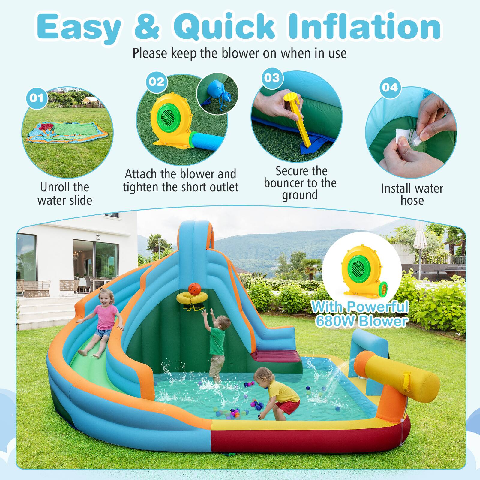 Easy & Quick Inflation  
Please keep the blower on when in use  

01. Unroll the water slide  
02. Attach the blower and tighten the short outlet  
03. Secure the bouncer to the ground  
04. Install water hose  

With Powerful 680W Blower