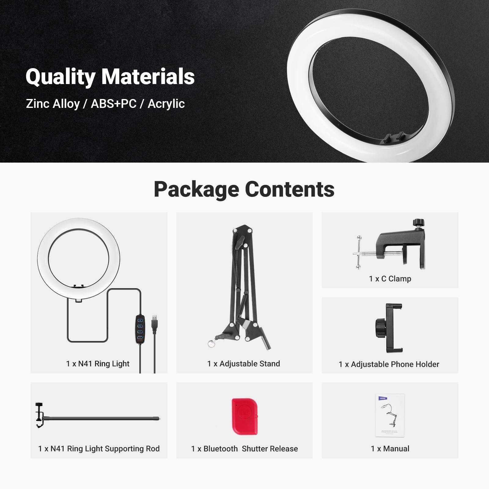 Quality Materials  
Zinc Alloy / ABS+PC / Acrylic  

Package Contents  
1 x N41 Ring Light  
1 x Adjustable Stand  
1 x C Clamp  
1 x Adjustable Phone Holder  
1 x N41 Ring Light Supporting Rod  
1 x Bluetooth Shutter Release  
1 x Manual