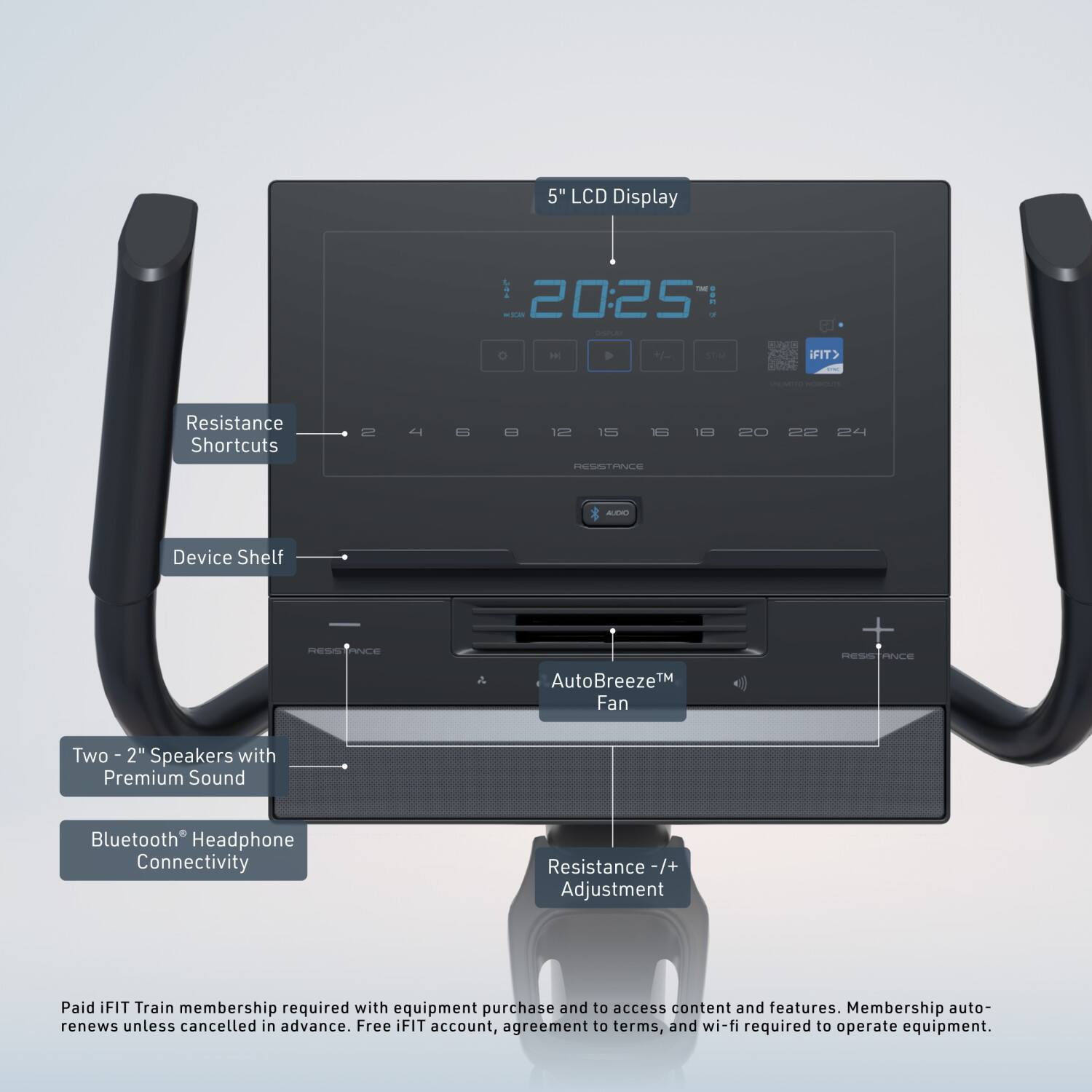 5" LCD Display  
20:25  
IFIT® Resistance Shortcuts  
4 B 2 15 1m cE PAE 10 20 22 2 AER  
Device Shelf  
RESUS SCE  
AutoBreeze™ Fan  
Two 2" Speakers with Premium Sound  
Bluetooth® Headphone Connectivity  
Resistance +/- Adjustment  

Paid IFIT Train membership required with equipment purchase and to access content and features. Membership auto-renews unless cancelled in advance. Free IFIT account, agreement to terms, and wi-fi required to operate equipment.