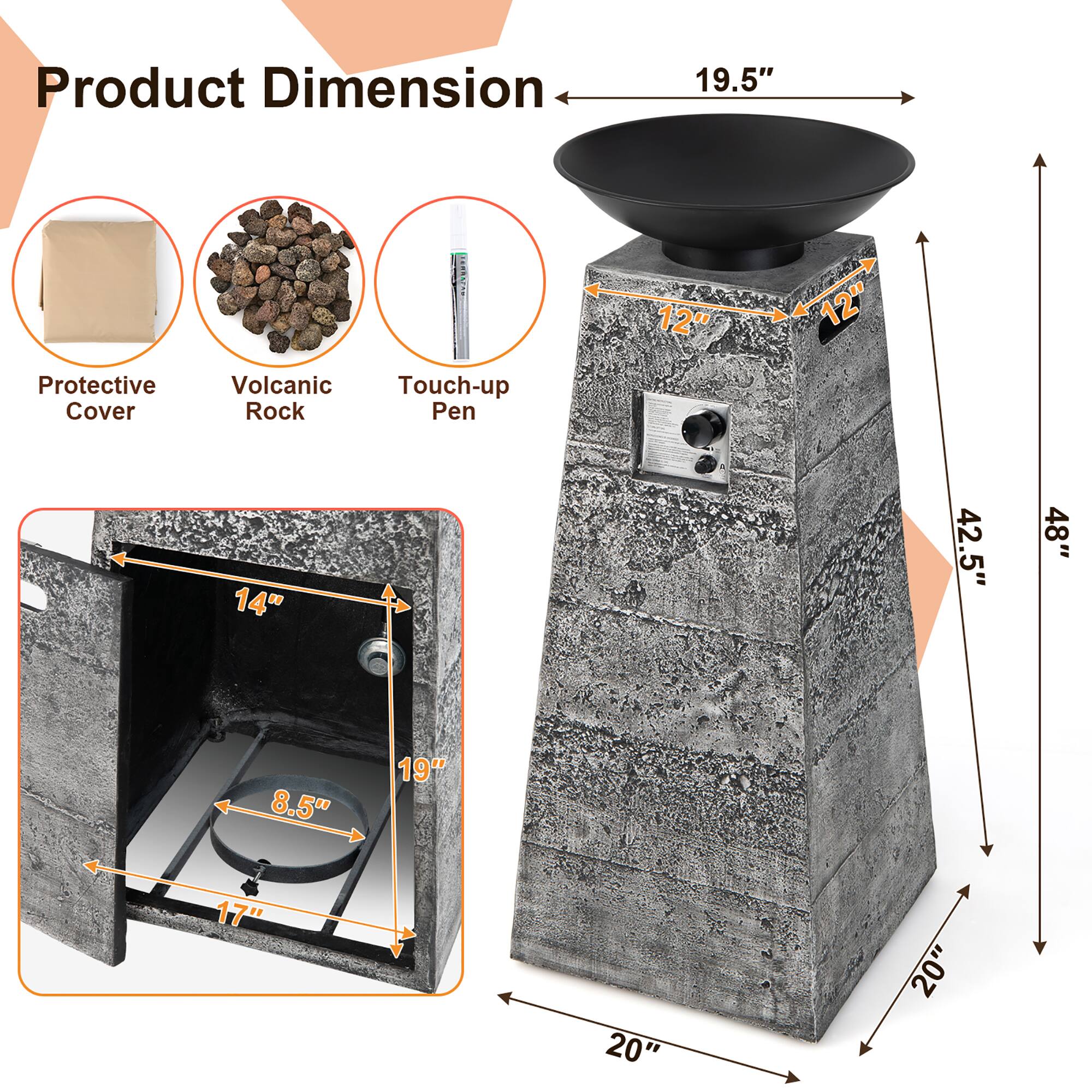 Product Dimension

- Protective Cover
- Volcanic Rock
- Touch-up Pen

- 19.5" (Width)
- 12" (Height of the base)
- 12" (Height of the top)
- 14" (Depth of the base)
- 8.5" (Diameter of the burner)
- 17" (Height of the burner)
- 19" (Height of the side panel)
- 20" (Width of the side panel)
- 20" (Depth of the side panel)
- 42.5" (Height of the side panel)
- 48" (Total height)