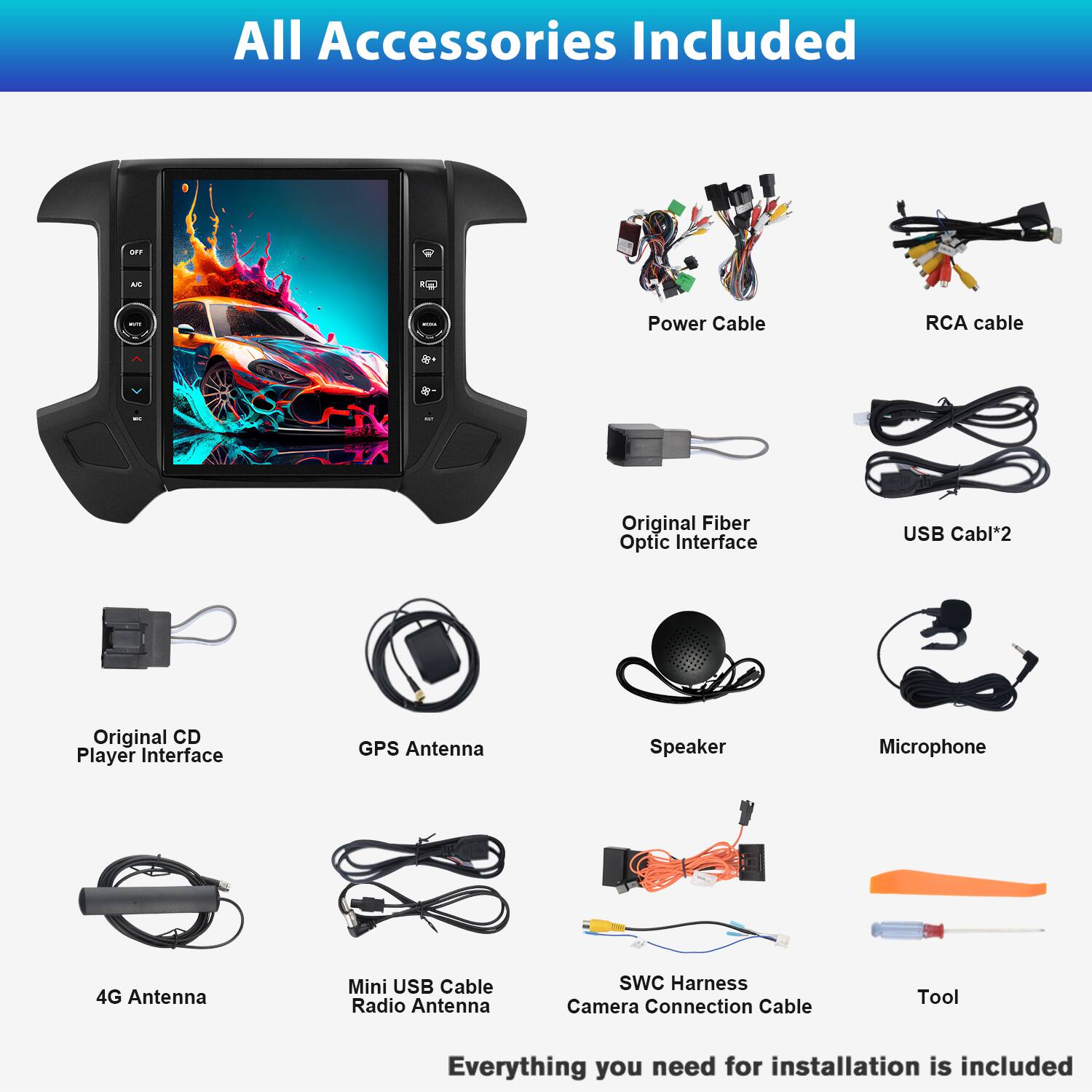 All Accessories Included

- Power Cable
- RCA cable
- Original Fiber Optic Interface
- USB Cable*2
- Original CD Player Interface
- GPS Antenna
- Speaker
- Microphone
- 4G Antenna
- Mini USB Cable Radio Antenna
- SWC Harness
- Camera Connection Cable
- Tool

Everything you need for installation is included