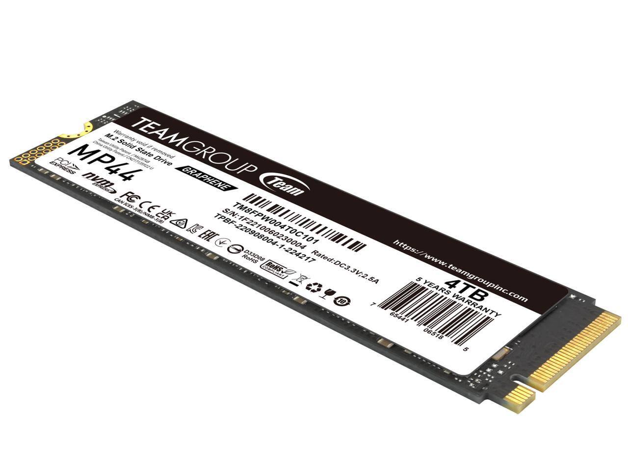 TEAMGROUP  
MP44  
M.2 Solid State Drive  
Express NVMe  
Graphene  
5 Years Warranty  
4TB  
Rated: DC3.3V, 2.5A  
SN: TM8FPW004TOC1  
TBF: 22090106004  
https://www.teamgroupinc.com  
CE, FCC, RoHS, REACH, UKCA, etc.