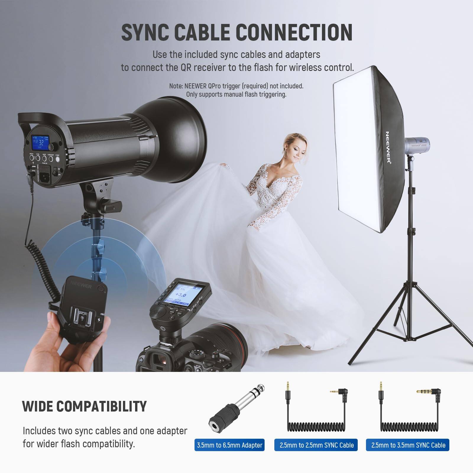 SYNC CABLE CONNECTION

Use the included sync cables and adapters to connect the QR receiver to the flash for wireless control. Note: NEEWER Pro trigger [required] not included. Only supports manual flash triggering.

32 NEEWER +3 WIDE COMPATIBILITY

Includes two sync cables and one adapter for wider flash compatibility.

- 3.5mm to 6.5mm Adapter
- 2.5mm to 2.5mm SYNC Cable
- 2.5mm to 3.5mm SYNC Cable