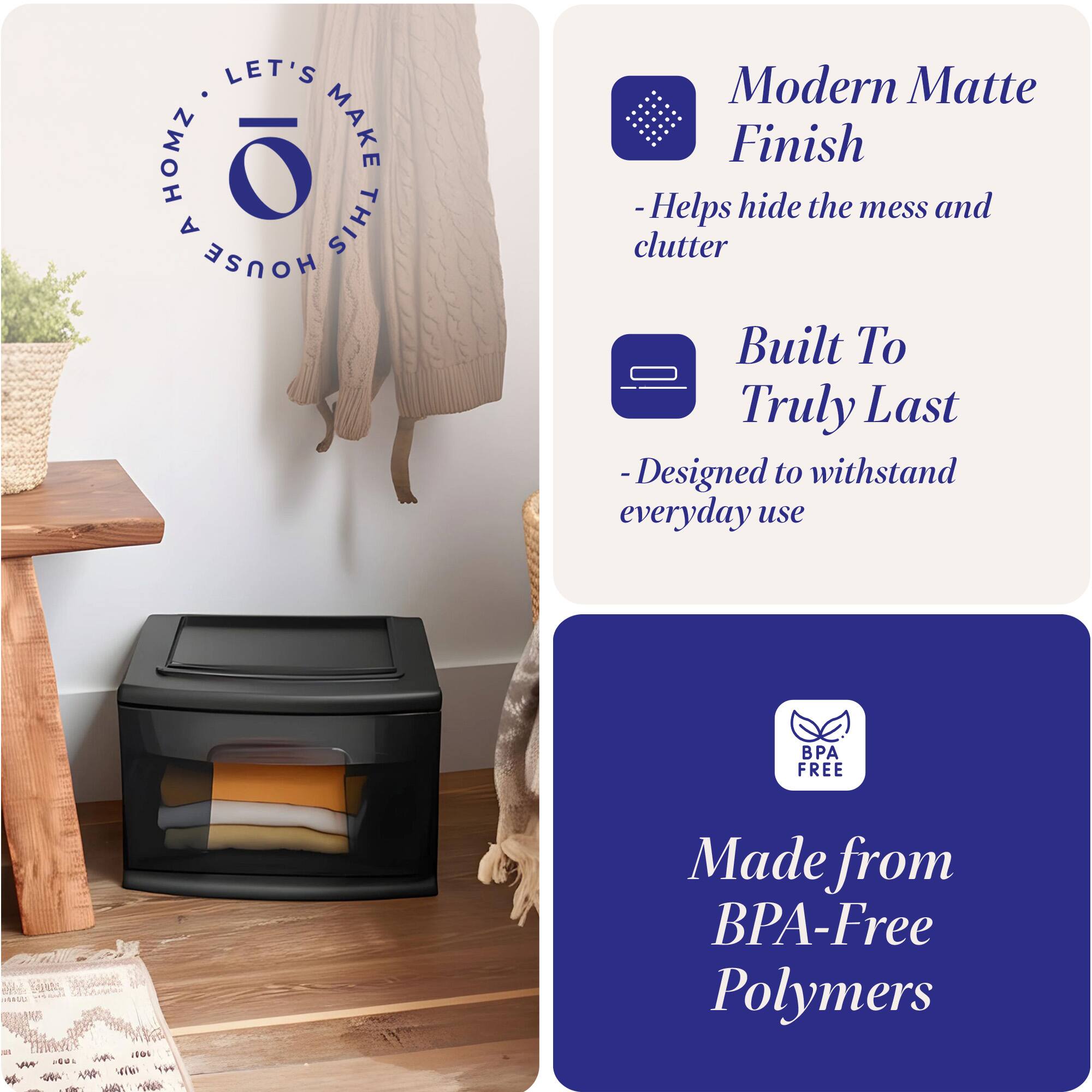 LET'S MAKE THIS HOUSE HOMZ

Modern Matte Finish
- Helps hide the mess and clutter

Built To Truly Last
- Designed to withstand everyday use

Made from BPA-Free Polymers