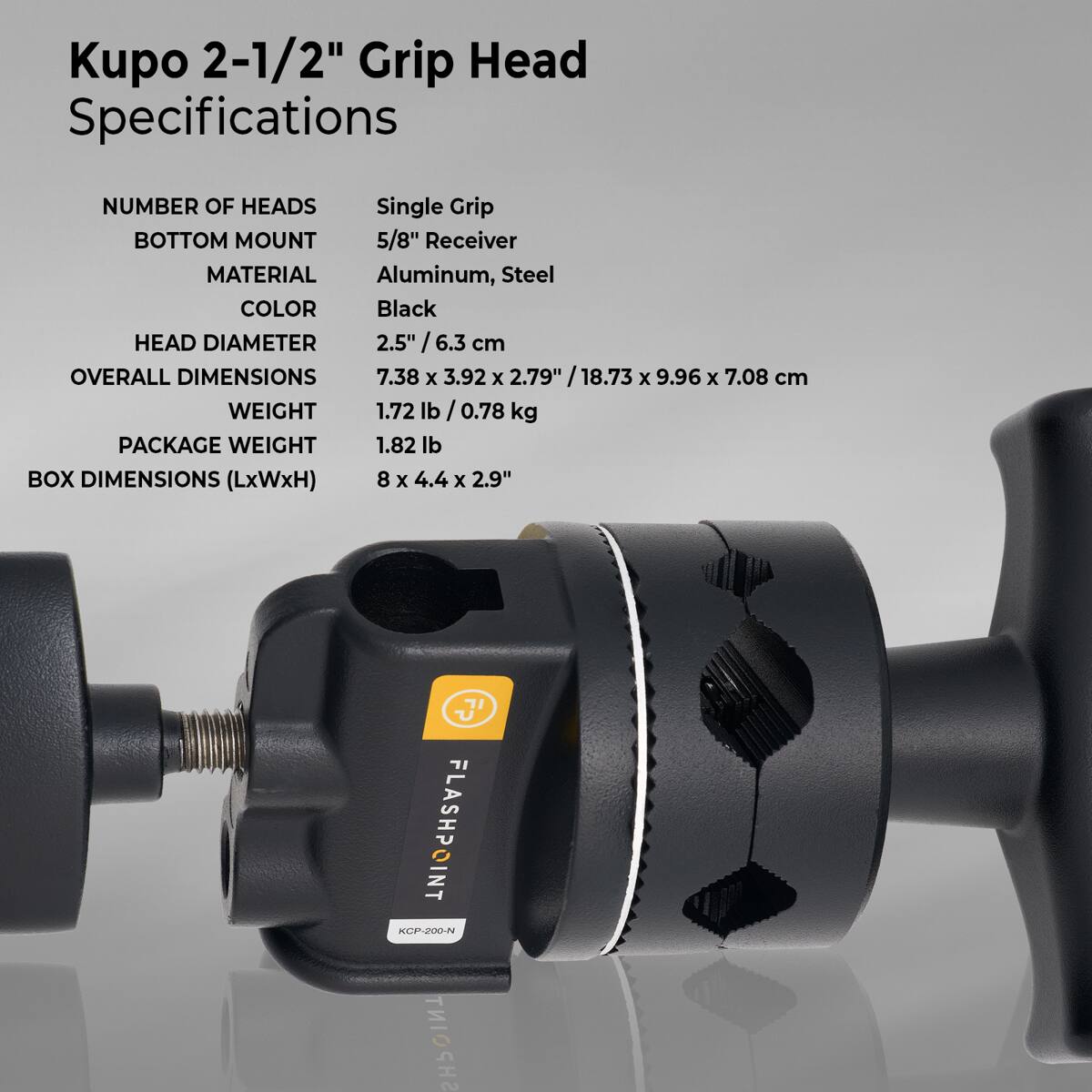 Kupo 2-1/2" Grip Head Specifications

NUMBER OF HEADS: Single Grip
BOTTOM MOUNT: 5/8" Receiver
MATERIAL: Aluminum, Steel
COLOR: Black
HEAD DIAMETER: 2.5" / 6.3 cm
OVERALL DIMENSIONS: 7.38 x 3.92 x 2.79" / 18.73 x 9.96 x 7.08 cm
WEIGHT: 1.72 lb / 0.78 kg
PACKAGE WEIGHT: 1.82 lb
BOX DIMENSIONS (LxWxH): 8 x 4.4 x 2.9"

FLASHPOINT KCP-200-N