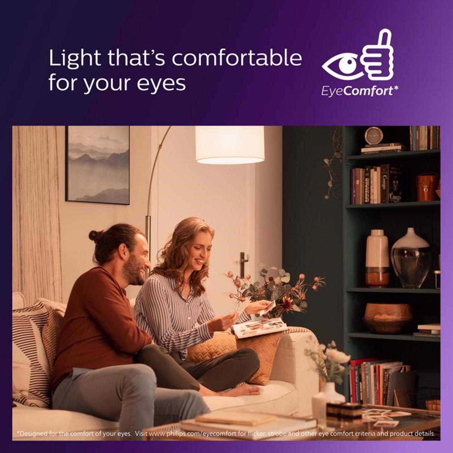 Light that's comfortable for your eyes  
EyeComfort*  
Designed for the comfort of your eyes. Visit www.philips.com/eyecomfort for flicker, strobe and other eye comfort criteria and product details