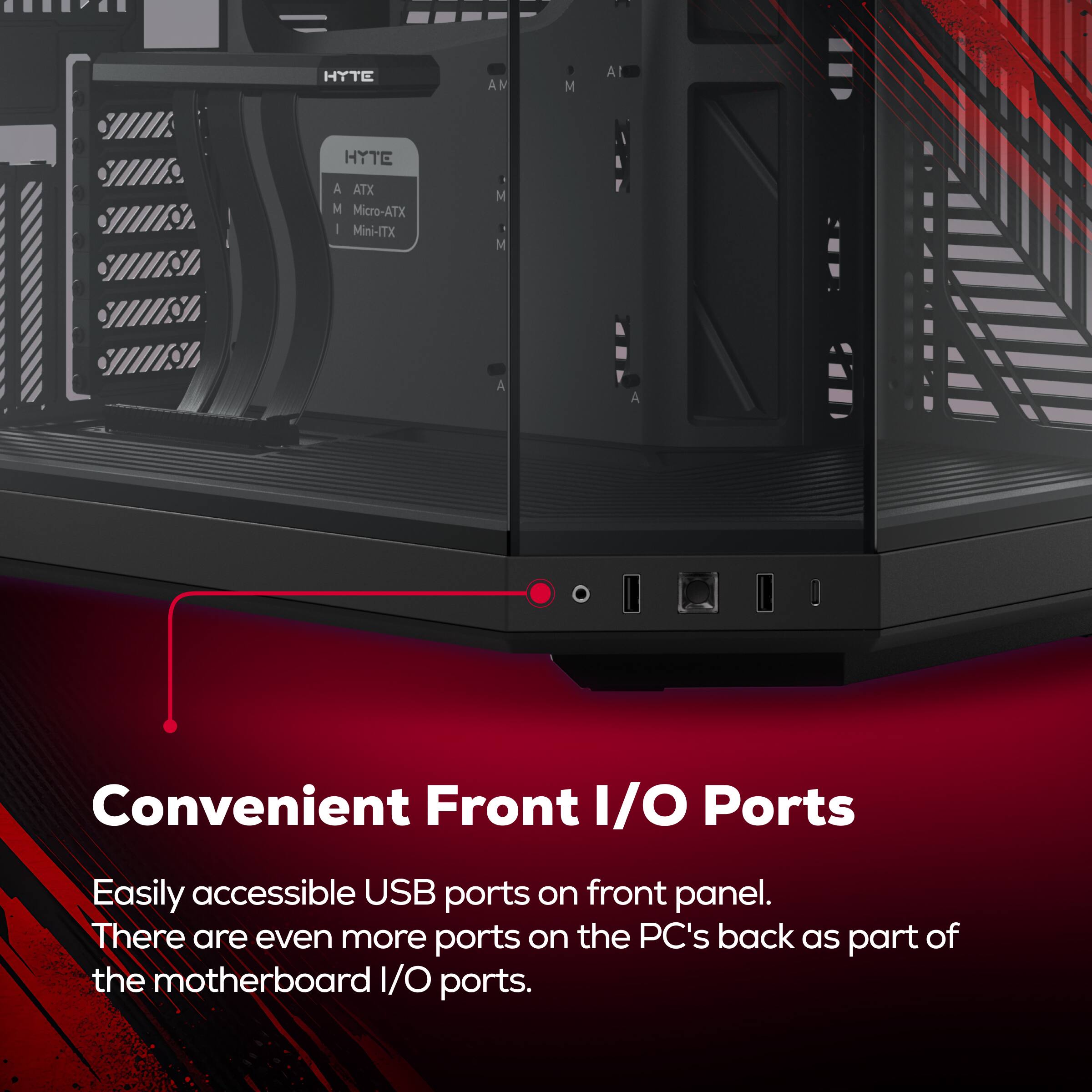 HYTE AM M  
HYTE A ATX M  
Micro-ATX  
Mini-ITX  

Convenient Front I/O Ports  
Easily accessible USB ports on front panel.  
There are even more ports on the PC's back as part of the motherboard I/O ports.