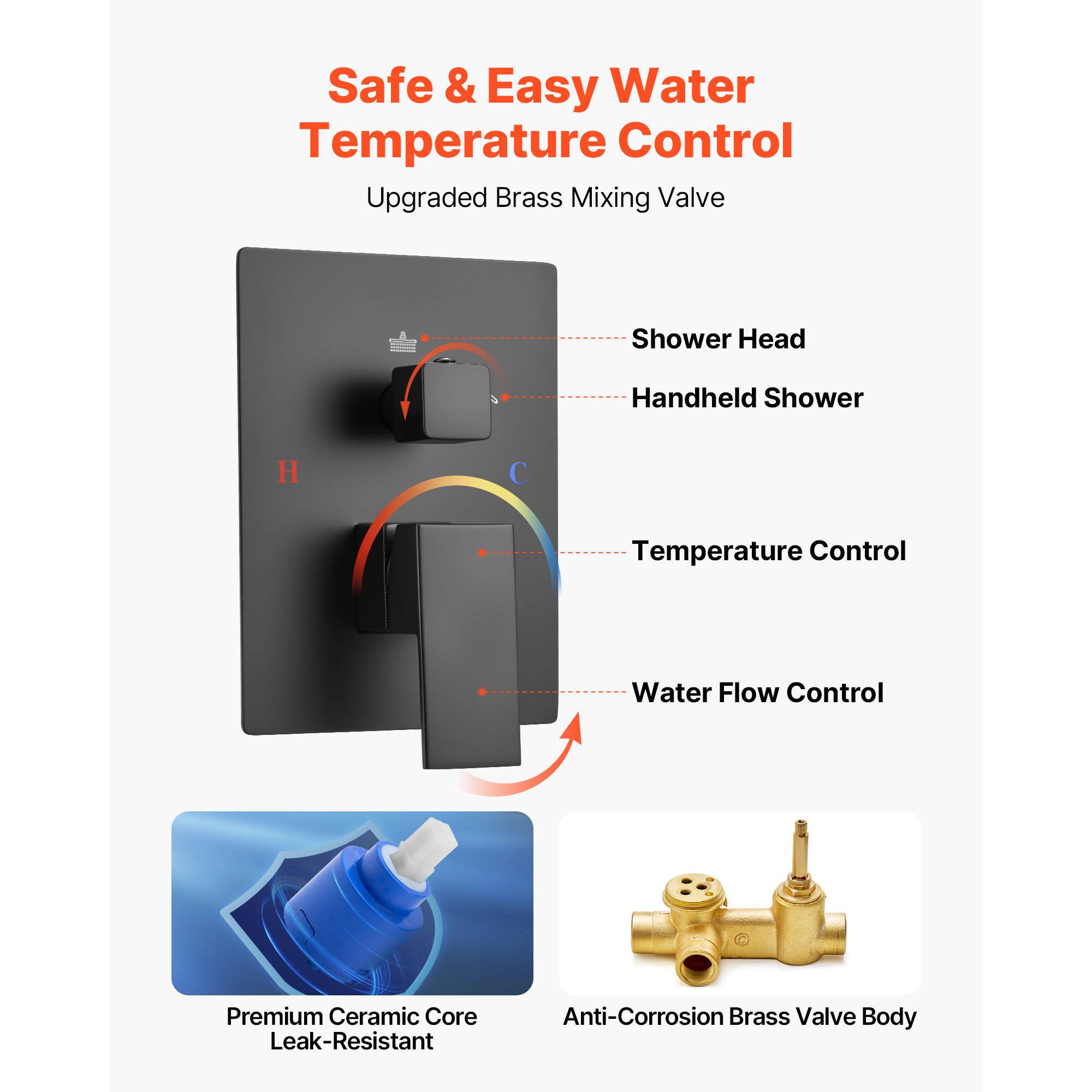 Safe & Easy Water Temperature Control
Upgraded Brass Mixing Valve
Shower Head
Handheld Shower
Temperature Control
Water Flow Control
Premium Ceramic Core Leak-Resistant
Anti-Corrosion Brass Valve Body