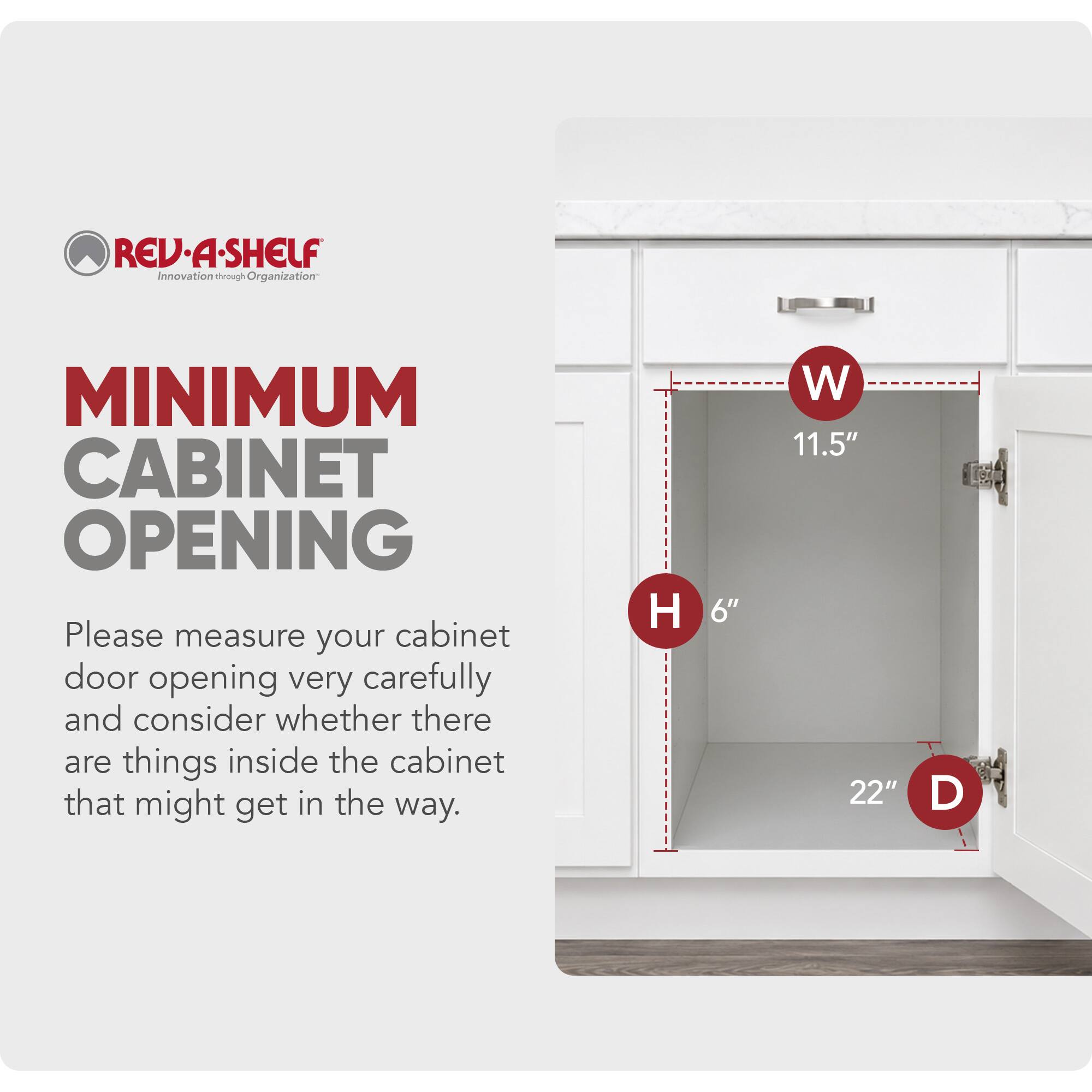 REV-A-SHELF Innovation through Organization

MINIMUM CABINET OPENING

Please measure your cabinet door opening very carefully and consider whether there are things inside the cabinet that might get in the way.

H 6" W 11.5" D 22"