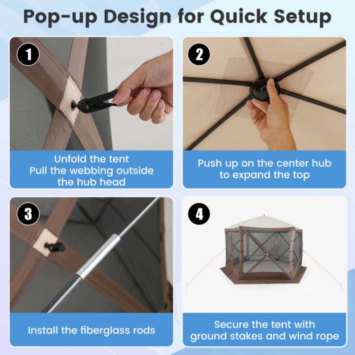 Pop-up Design for Quick Setup

1. Unfold the tent
   Pull the webbing outside the hub head

2. Push up on the center hub to expand the top

3. Install the fiberglass rods

4. Secure the tent with ground stakes and wind rope