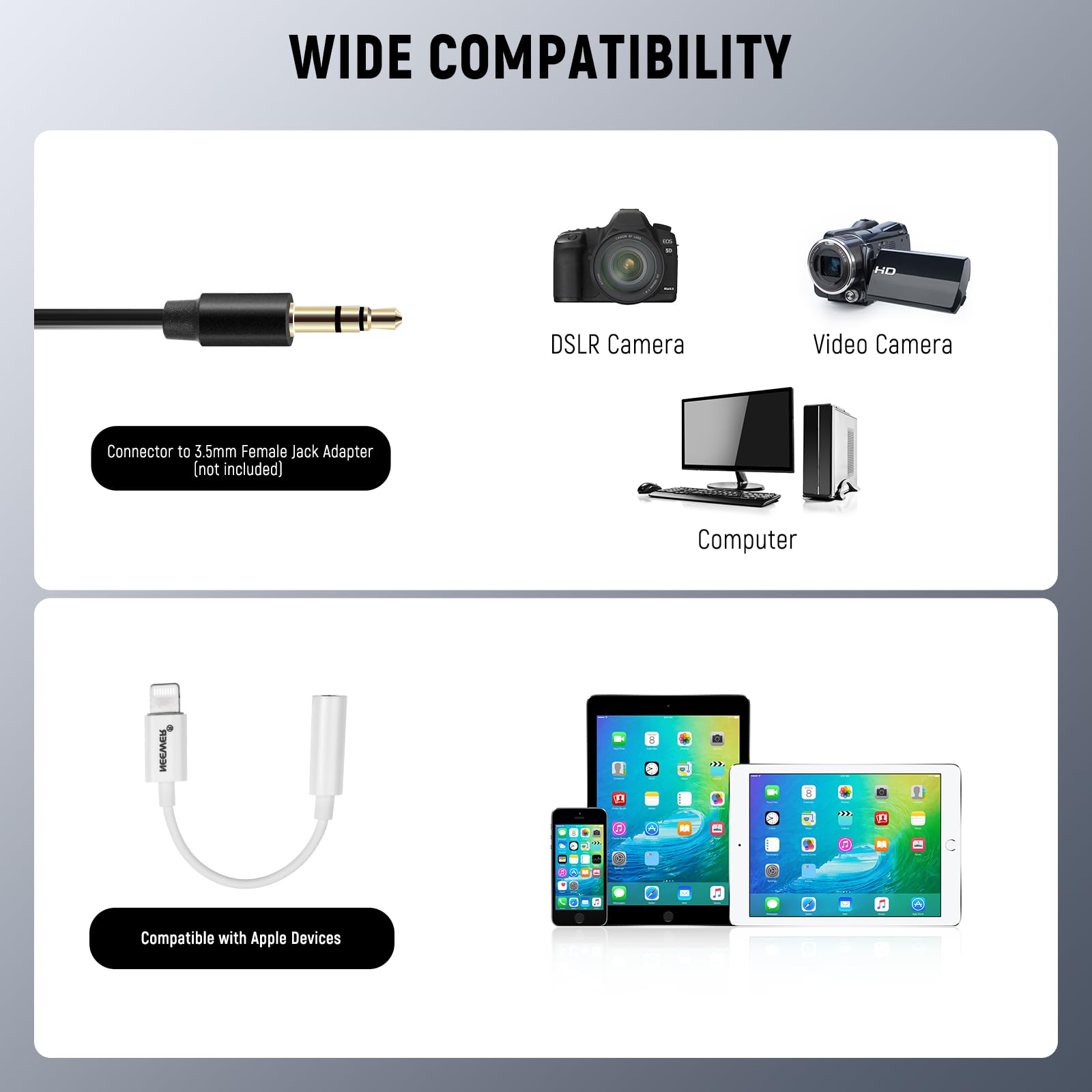 WIDE COMPATIBILITY

Connector to 3.5mm Female Jack Adapter (not included)

DSLR Camera

Video Camera

Computer

Compatible with Apple Devices